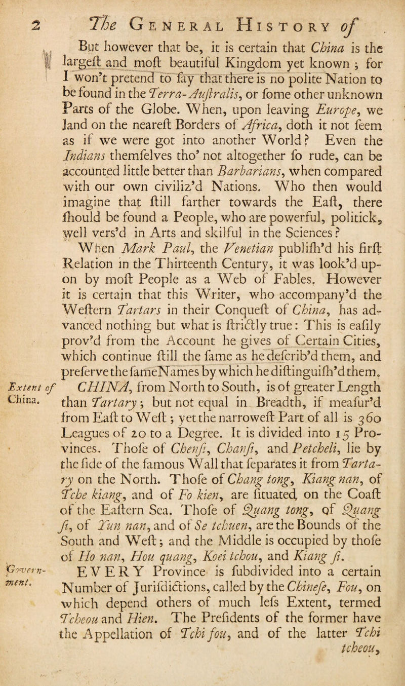 But however that be, it is certain that China is the l! larged: and mod: beautiful Kingdom yet known ; for I won’t pretend to fay that there is no polite Nation to be found in the Terra-Auftralis, or fome other unknown Parts of the Globe. When, upon leaving Europe, we )and on the neared: Borders of Africa, doth it not feem as if we were got into another World? Even the Indians themfelves tho’ not altogether fo rude, can be accounted little better than Barbarians, when compared with our own civiliz’d Nations. Who then would imagine that (till farther towards the Eaft, there fhould be found a People, who are powerful, politick,, well vers’d in Arts and skilful in the Sciences ? ■&gt; When Mark Paul the Venetian publifh’d his Erft Relation in the Thirteenth Century, it was look’d up¬ on by mofl: People as a Web of Fables. However it is certain that this Writer, who accompany’d the Weftern Tartars in their Conqueft of China, has ad¬ vanced nothing but what is ftridtly true : This is eadly prov’d from the Account he gives of Certain Cities, which continue flill the fame as he deferib’d them, and prefervethefameNames by which he diftinguifh’d therm Extent of CHINA, from North to South, is of greater Length China. Gowern- ment. than Tartary ; but not equal in Breadth, if meafur’d from Eaft to Weft ; yet the narrowed: Part of all is 360 Leagues of 20 to a Degree. It is divided into 15 Pro¬ vinces. Thofe of Chertfi, Chanfiy and Petcheli, lie by the fide of the famous Wall that feparates it from Tart a- ry on the North. Thofe of Chang tong, Kiangnan, of Tche kiangi and of Fo kien, are fituated, on the Coaft of the Eaftern Sea. Thofe of Quang tong, of Quang Ji, of Tun nan, and of Se tchuen, are the Bounds of the South and Weft; and the Middle is occupied by thofe of Ho nan, Hou quango Koei tchou, and Kiang fi. EVERY Province is fubdivided into a certain Number of jurifdidtions, called by the Chinefe, Fou, on which depend others of much lefs Extent, termed Tcheou and Hien. The Prefidents of the former have the Appellation of Tchi fou, and of the latter Tchi tcheouy