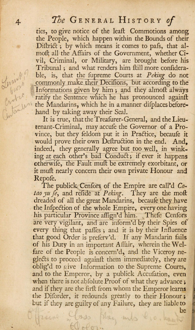 ties, to give notice of the leaft Commotions among the People, which happen within the Bounds of their Difhridt ; by which means it comes to pafs, that al- moft all the Affairs of the Government, whether Ci¬ vil, Criminal, or Military, are brought before his Tribunal ; and what renders him ftill more confidera- ble, is, that the fupreme Courts at Peking do not ^commonly make their Decifions, but according to the Informations given by him ; and they almoft always ratify the Sentence which he has pronounced againft the Mandarins, which he in a manner difplaces before¬ hand by taking away their Seal. It is true, that the Treafurer-General, and the Lieu¬ tenant-Criminal, may accufe the Governor of a Pro¬ vince, but they feldom put it in Pradlice, becaufe it would prove their own Definition in the end. And, indeed, they generally agree but too well, in wink¬ ing at each other’s bad Condut -, if ever it happens otherwife, the Fault muft be extremely exorbitant, or it muft nearly concern their own private Honour and Repofe. The publick Cenfors of the Empire are call’d Co- iao yu fe, and refide at Peking. They are die moil dreaded of all the great Mandarins, becaufe they have the Infpetion of the whole Empire, every one having his particular Province affign’d him. Thefe Cenfors are very vigilant, and are inform’d by their Spies of every thing that paffes ; and it is by their Influence that good Order is preferv’d. If any Mandarin fails of his Duty in an important Affair, wherein the Wel¬ fare of the People is concern’d, and the Viceroy ne- gle&amp;s to proceed againil them immediately, they are oblig’d to give Information to the Supreme Courts, and to the Emperor, by a publick Accufation, even when there is not abfolute Proof of what they advance ; and if they are the firfl from whom the Emperor learns the Diforder, it redounds greatly to their Honour ; but if they are guilty of any Failure, they are liable to