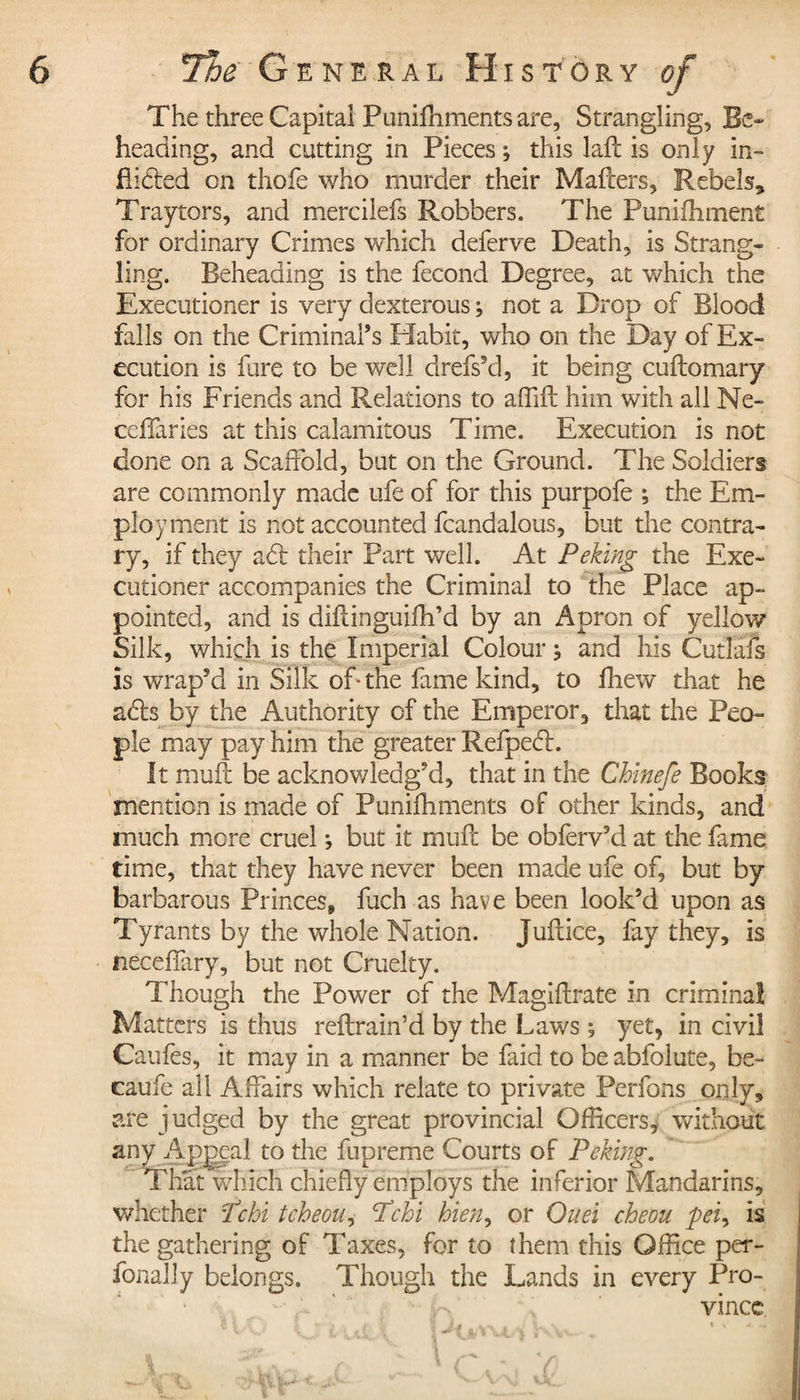 The three Capital Punifhments are. Strangling, Be- heading, and cutting in Pieces ; this laft is only in» flidted on thofe who murder their Mafters, Rebels,» Traytors, and mercilefs Robbers. The Puniihment for ordinary Crimes which defer ve Death, is Strang¬ ling. Beheading is the fécond Degree, at which the Executioner is very dexterous ; not a Drop of Blood falls on the Criminal’s Habit, who on the Day of Ex¬ ecution is fure to be well drefs’d, it being cuftomary for his Friends and Relations to affift him with all Ne¬ edier ies at this calamitous Time. Execution is not done on a Scaffold, but on the Ground. The Soldiers are commonly made ufe of for this purpofe ; the Em¬ ployment is not accounted fcandalous, but the contra¬ ry, if they adt their Part well. At Peking the Exe¬ cutioner accompanies the Criminal to the Place ap¬ pointed, and is diflinguifh’d by an Apron of yellow Silk, which is the Imperial Colour j and his Cutlafs is wrap’d in Silk of* the fame kind, to fhew that he adh by the Authority of the Emperor, that the Peo¬ ple may pay him the greater Refpedl. It mull be acknowledg’d, that in the Chinefe Books mention is made of Punifhments of other kinds, and much more cruel -, but it muff be obferv’d at the fame time, that they have never been made ufe of, but by barbarous Princes, fuch as have been look’d upon as Tyrants by the whole Nation. Juflice, fay they, is neceffxry, but not Cruelty. Though the Power of the Magiftrate in criminal Matters is thus reflrain’d by the Laws ; yet, in civil Caufes, it may in a manner be faid to be abfolute, be- caufe all Affairs which relate to private Perfons only, are judged by the great provincial Officers, without any Appeal to the fupreme Courts of Peking. That which chiefly employs the inferior Mandarins, whether Pc hi tcheou, Pchi bien, or Ouei cheou pei, is the gathering of Taxes, for to them this Office per- fonally belongs. Though the Lands in every Pro¬ vince