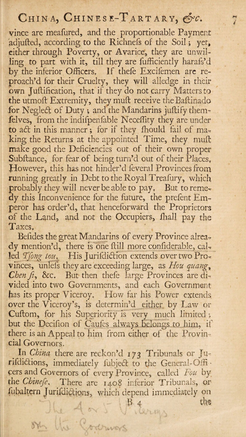 vince are meafured, and the proportionable Payment adjufted, according to the Richnefs of the Soil ; yet, either through Poverty, or Avarice, they are unwil¬ ling to part with it, till they are fufficiently harafs’d by the inferior Officers, If thefe Excifemen are re¬ proach’d for their Cruelty, they will alledge in their own Juftification, that if they do not carry Matters to the utmoft Extremity, they muft receive the Baflinado for Negledl of Duty ; and the Mandarins jtiftify them- felves, from the indifpenfable Neceffity they are under to a£t in this manner ; for if they fliould fail of ma^ king the Returns at the appointed Time, they muff make good the Deficiencies out of their own proper Subftance, for fear of being turn’d out of their Places, Jdowever, this has not hinder’d feveral Provinces from running greatly in Debt to the Royal Treafury, which probably they will never be able to pay. But to reme^ dy this Inconvenience for the future, the prefent Em¬ peror has order’d, that henceforward the Proprietors of the Land, and not the Occupiers, fhall pay the Taxes. Befides the great Mandarins of every Province alrea^ dy mention’d, there is one frill more confiderable, caE led Ffong tou, Elis jurifdidtion extends over two Pro^ vinces, unlefs they are exceeding large, as Hou quango Chen yi, &amp;c. But then thefe large Provinces are di¬ vided into two Governments, and each Government has its proper Viceroy. How fir his Power extends, over the Viceroy’s, is determin’d either by Law or Cuftom, for his Superiority is very much limited ; but the Decifion of Caufes always belongs to him, if there is an Appeal to him from either of the Provin¬ cial Governors. In China there are reckon’d 173 Tribunals or Ju- rifdiétions, immediately fubjedt to the General-Offi ¬ cers and Governors of every Province, called Fou by the Chinefe, There are 1408 inferior Tribunals, or fubaltçrn JurEdifiions, which depend immediately on