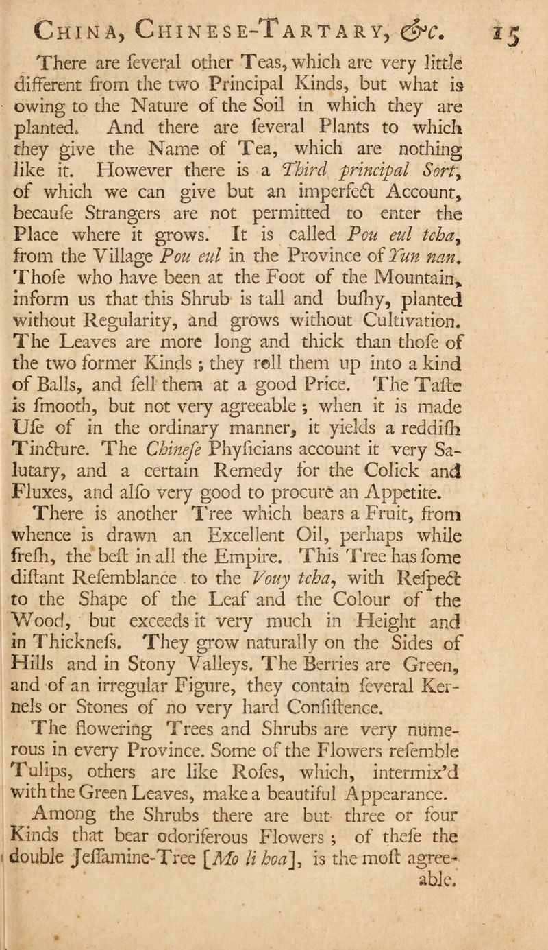 There are feveral other Teas, which are very little different from the two Principal Kinds, but what is owing to the Nature of the Soil in which they are planted. And there are feveral Plants to which they give the Name of Tea, which are nothing like it. However there is a !Third principal Sort, of which we can give but an imperfed Account, becaufe Strangers are not permitted to enter the Place where it grows. It is called Peu eul tchay from the Village Pou eul in the Province of Tun nan, Thofe who have been at the Foot of the Mountain,, inform us that this Shrub is tall and budiy, planted without Regularity, and grows without Cultivation. The Leaves are more long and thick than thofe of the two former Kinds \ they roll them up into a kind of Balls, and fell them at a good Price. The Tadc is fmooth, but not very agreeable ; when it is made Ufe of in the ordinary manner, it yields a reddifh Tinduré. The Chinefe Phyficians account it very Sa¬ lutary, and a certain Remedy for the Colick and Fluxes, and alfo very good to procure an Appetite. There is another Tree which bears a Fruit, from whence is drawn an Excellent Oil, perhaps while frefh, the bed in all the Empire. This Tree has fome diflant Refemblance . to the Vouy tcha, with Refped to the Shape of the Leaf and the Colour of the Wood, but exceeds it very much in Height and in Thicknefs. They grow naturally on the Sides of Hills and in Stony Valleys. The Berries are Green, and of an irregular Figure, they contain feveral Ker¬ nels or Stones of no very hard Confidence. The flowering Trees and Shrubs are very nume¬ rous in every Province. Some of the Flowers referable Tulips, others are like Rofes, which, intermix’d with the Green Leaves, make a beautiful Appearance. Among the Shrubs there are but three or four Kinds that bear odoriferous Flowers ; of thefe the double Jeffamine-Tree [Mo li ho a], is the mod agree¬ able.