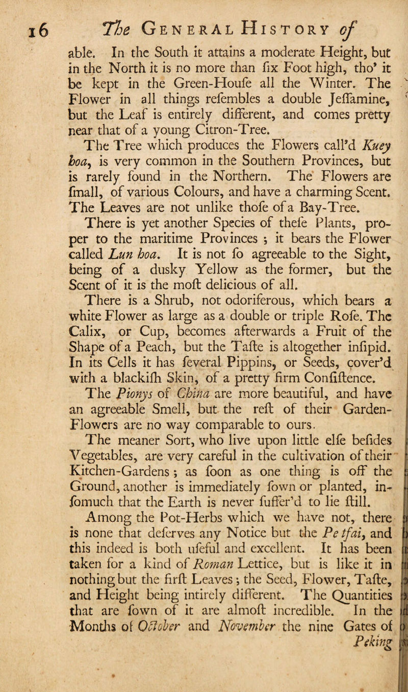 able. In the South it attains a moderate Height, but in the North it is no more than fix Foot high, tho’ it be kept in the Green-Houfe all the Winter. The Flower in all things refembles a double JefTamine, but the Leaf is entirely different, and comes pretty near that of a young Citron-Tree. The Tree which produces the Flowers call’d Kuey hoa, is very common in the Southern Provinces, but is rarely found in the Northern. The Flowers are fmall, of various Colours, and have a charming Scent. The Leaves are not unlike thofe of a Bay-Tree. There is yet another Species of thele Plants, pro¬ per to the maritime Provinces ; it bears the Flower called Lun hoa. It is not fo agreeable to the Sight, being of a dusky Yellow as the former, but the Scent of it is the moft delicious of all. There is a Shrub, not odoriferous, which bears a white Flower as large as a double or triple Rofe. The Calix, or Cup, becomes afterwards a Fruit of the Shape of a Peach, but the Tafte is altogether infipid. In its Cells it has feveral Pippins, or Seeds, cover’d with a blackifh Skin, of a pretty firm Confidence. The Pionys of China are more beautiful, and have an agreeable Smell, but the reft of their Garden- Flowers are no way comparable to ours. The meaner Sort, who live upon little elfe befides Vegetables, are very careful in the cultivation of their Kitchen-Gardens ; as foon as one thing is off the Ground, another is immediately fown or planted, in- fomuch that the Earth is never differ’d to lie ftill. Among the Pot-Herbs which we have not, there is none that deferves any Notice but the Petfai, and this indeed is both ufeful and excellent. It has been taken for a kind of Roman Lettice, but is like it in nothing but the firft Leaves -, the Seed, Flower, Tafte, and Height being intircly different. The Quantities that are fown of it are almoft incredible. In the Months of OCtoher and November the nine Gates of Peking