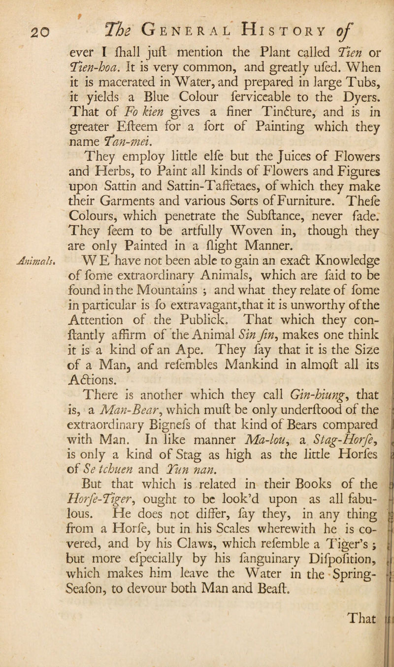 ever I fhall juft mention the Plant called 'Tien or Tien-hoa. It is very common, and greatly ufed. When it is macerated in Water, and prepared in large Tubs, it yields a Blue Colour ferviceable to the Dyers. That of Fo hen gives a finer Tindture, and is in greater Efteem for a fort of Painting which they name Tan-mei. They employ little elfe but the Juices of Flowers and Herbs, to Paint all kinds of Flowers and Figures upon Sattin and Sattin-Taffetaes, of which they make their Garments and various Sorts of Furniture. Thefe Colours, which penetrate the Subftance, never fade. They feem to be artfully Woven in, though they are only Painted in a flight Manner. Animals. W E have not been able to gain an exact Knowledge of fome extraordinary Animals, which are faid to be found in the Mountains ; and what they relate of fome in particular is fo extravagant,that it is unworthy of the Attention of the Publick. That which they con- ftantly affirm of the Animal Sin fin, makes one think it is a kind of an Ape. They fay that it is the Size of a Man3 and refembles Mankind in almoft all its Adtions. There is another which they call Gin-hiung, that is, a Man-Bear, which muft be only underftood of the : extraordinary Bignefs of that kind of Bears compared | with Man. In like manner Ma-lou, a Stag-Horfie, | is only a kind of Stag as high as the little Horfes a of Se tchuen and Tun nan. But that which is related in their Books of the | Horfie--Tiger, ought to be look’d upon as all fabu- | lous. He does not differ, fay they, in any thing from a Florfe, but in his Scales wherewith he is co- | vered, and by his Claws, which refemble a Tiger’s ; jjl but more efpecially by his fanguinary Difpofition, jj which makes him leave the Water in the Spring- | Seafon, to devour both Man and Beaft. That jli