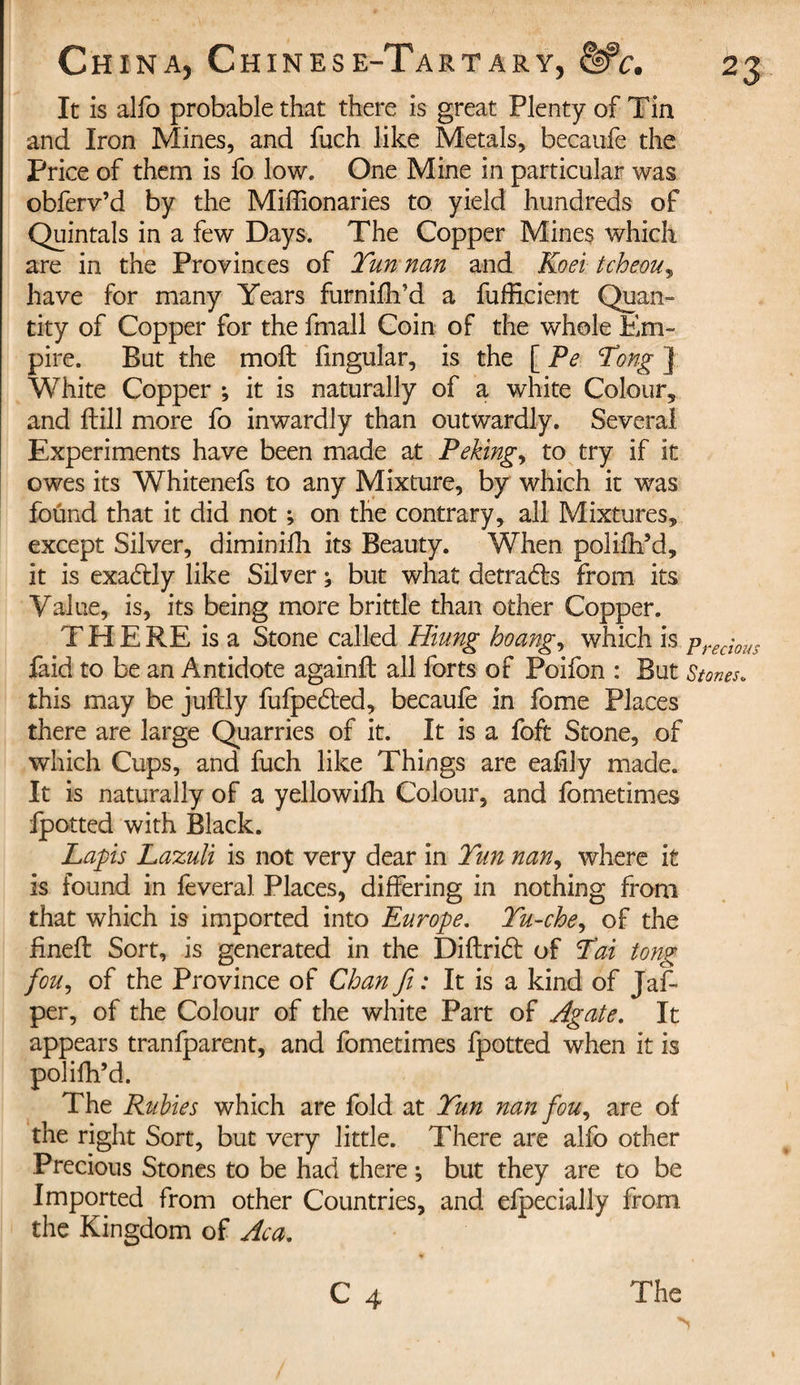 It is alfo probable that there is great Plenty of Tin and Iron Mines, and fuch like Metals, becaufe the Price of them is fo low. One Mine in particular was obferv’d by the Miffionaries to yield hundreds of Quintals in a few Days. The Copper Mines which are in the Provinces of Tun nan and Koei tcheou, have for many Years furnidl’d a diffident Quan¬ tity of Copper for the fmall Coin of the whole Em¬ pire. But the molt fmgular, is the [ Pe Tong ] White Copper ; it is naturally of a white Colour, and dill more fo inwardly than outwardly. Several Experiments have been made at Peking, to try if it owes its Whitenefs to any Mixture, by which it was foünd that it did not ; on the contrary, all Mixtures, except Silver, diminifh its Beauty. When polidl’d, it is exadtly like Silver ; but what detra&amp;s from its Value, is, its being more brittle than other Copper. THERE is a Stone called Hiung hoang, which is prec'l0US faid to be an Antidote againfl all forts of Poifon : But Stones. this may be juftly fufpeded, becaufe in fome Places there are large Quarries of it. It is a foft Stone, of which Cups, and fuch like Things are eafily made. It is naturally of a yellowidi Colour, and fometimes fpotted with Black. Lapis Lazuli is not very dear in Tun nan, where it is found in feveral Places, differing in nothing from that which is imported into Europe. Tu-che, of the fined: Sort, is generated in the Diflrid: of Tai tong fou, of the Province of Chan ft: It is a kind of Jaff per, of the Colour of the white Part of Agate. It appears tranfparent, and fometimes fpotted when it is polifh’d. The Rubies which are fold at Tun nan fou, are of the right Sort, but very little. There are alfo other Precious Stones to be had there ; but they are to be Imported from other Countries, and efpecially from the Kingdom of Ac a.