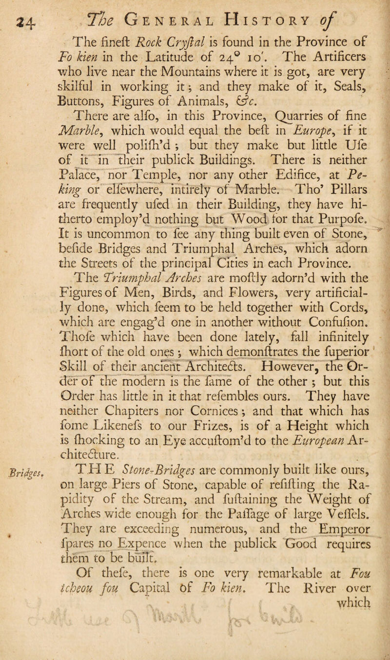 Bridges* The fined Rock Cryftal is found in the Province of Fo kien in the Latitude of 24° 10'. The Artificers who live near the Mountains where it is got, are very skilful in working it ; and they make of it, Seals, Buttons, Figures of Animals, &amp;c. There are alfo, in this Province, Quarries of fine Marble, which would equal the bed in Europe, if it were well polifh’d ; but they make but little Ufe of it in their publick Buildings. There is neither Palace, nor Temple, nor any other Edifice, at Pe¬ king or elfewhere, intirely of Marble. Tho’ Pillars are frequently ufed in their Building, they have hi¬ therto employ’d nothing but Wood for that Purpofe. It is uncommon to fee any thing built even of Stone, befide Bridges and Triumphal Arches, which adorn the Streets of the principal Cities in each Province. The Friumphal Arches are modly adorn’d with the Figures of Men, Birds, and Flowers, very artificial¬ ly done, which feem to be held together with Cords, which are engag’d one in another without Condition. Thofe which have been done lately, fall infinitely fhort of the old ones ; which demondrates the fuperior Skill of their ancient Architects. However, the Or¬ der of the modern is the fame of the other ; but this Order has little in it that refembles ours. They have neither Chapiters nor Cornices ; and that which has fome Likenefs to our Frizes, is of a Height which is fhocking to an Eye accudom’d to the European Ar¬ chitecture. T FI E Stone-Bridges are commonly built like ours, on large Piers of Stone, capable of redding the Ra¬ pidity of the Stream, and fudaining the Weight of Arches wide enough for the PaiTage of large Veffels. They are exceeding numerous, and the Emperor Ipares no Expence when the publick Good requires them to be built. Of thefe, there is one very remarkable at F ou icheou fou Capital of Fo kien. The River over •&gt; which