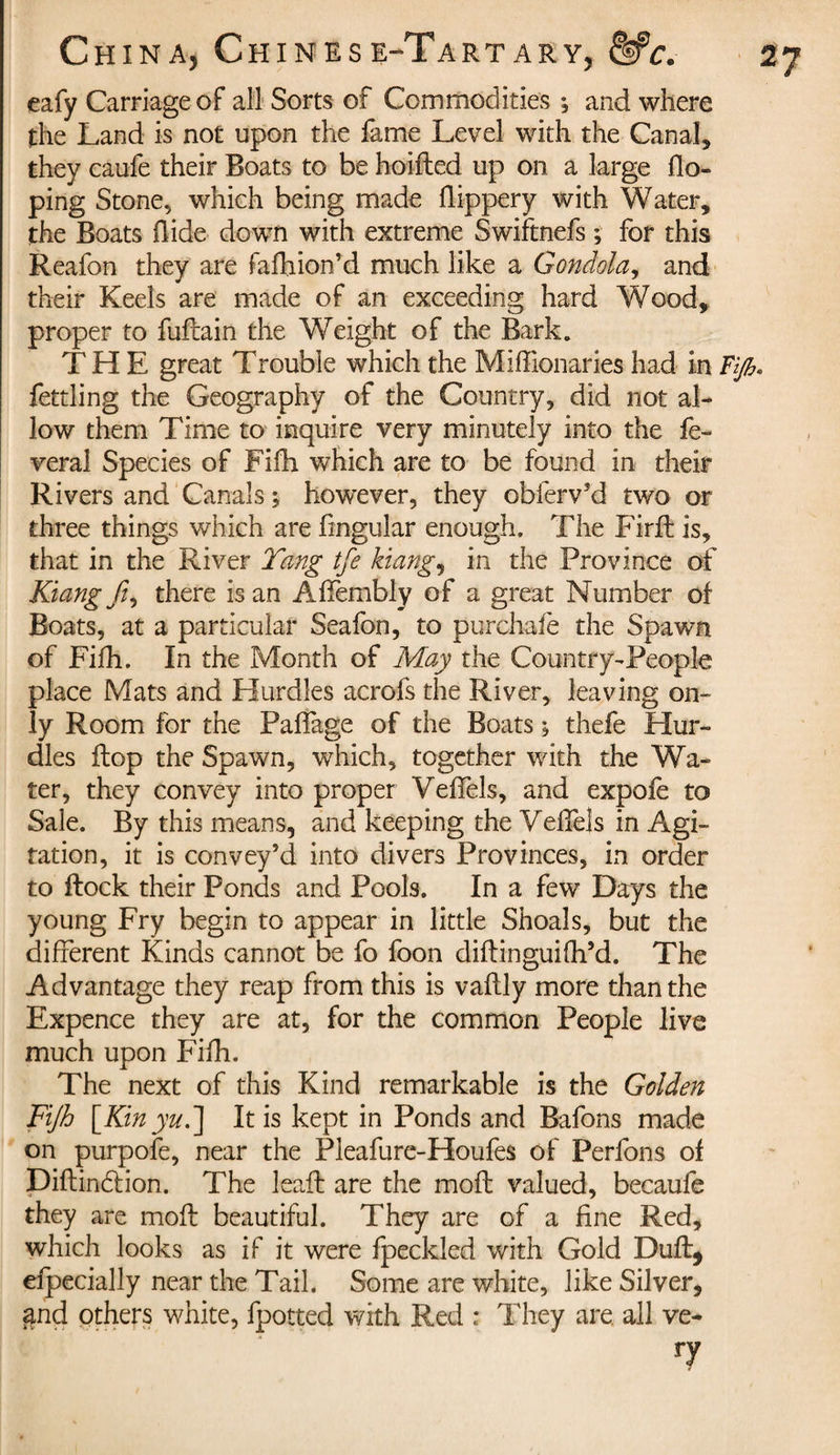 eafy Carriage of ail Sorts of Commodities ; and where the Land is not upon the fame Level with the Canal* they caufe their Boats to be hoifled up on a large do¬ ping Stone* which being made flippery with Water, the Boats Hide down with extreme Swiftnefs ; for this Reafon they are fafhion’d much like a Gondola, and their Keels are made of an exceeding hard Wood* proper to fuflain the Weight of the Bark. THE great Trouble which the Miffionaries had in Fijh. fettling the Geography of the Country, did not al¬ low them Time to inquire very minutely into the fe¬ deral Species of Fifh which are to be found in their Rivers and Canals ; however, they obferv’d two or three things which are fmgular enough. The Firft is, that in the River Tang tfe kiang, in the Province of Kiangfi, there is an AfFembly of a great Number of Boats, at a particular Seafon, to purchafe the Spawn of Fifh. In the Month of May the Country-People place Mats and Hurdles acrofs the River, leaving on¬ ly Room for the Paffage of the Boats ; thefe Hur¬ dles flop the Spawn, which, together with the Wa¬ ter, they convey into proper Veffels, and expofe to Sale. By this means, and keeping the Veffels in Agi¬ tation, it is convey’d into divers Provinces, in order to flock their Ponds and Pools. In a few Days the young Fry begin to appear in little Shoals, but the different Kinds cannot be fo foon diflinguifh’d. The Advantage they reap from this is vaflly more than the Expence they are at, for the common People live much upon Fifh. The next of this Kind remarkable is the Golden Fijh [Kin yu.] It is kept in Ponds and Bafons made on purpofe, near the Pleafure-Houfes of Perfons of Diflindlion. The leaft are the mofl valued, becaufe they are mofl beautiful. They are of a fine Red, which looks as if it were fpeckled with Gold Dull, efpecially near the Tail. Some are white, like Silver, and others white, fpotted with Red : They are all ve¬ ry