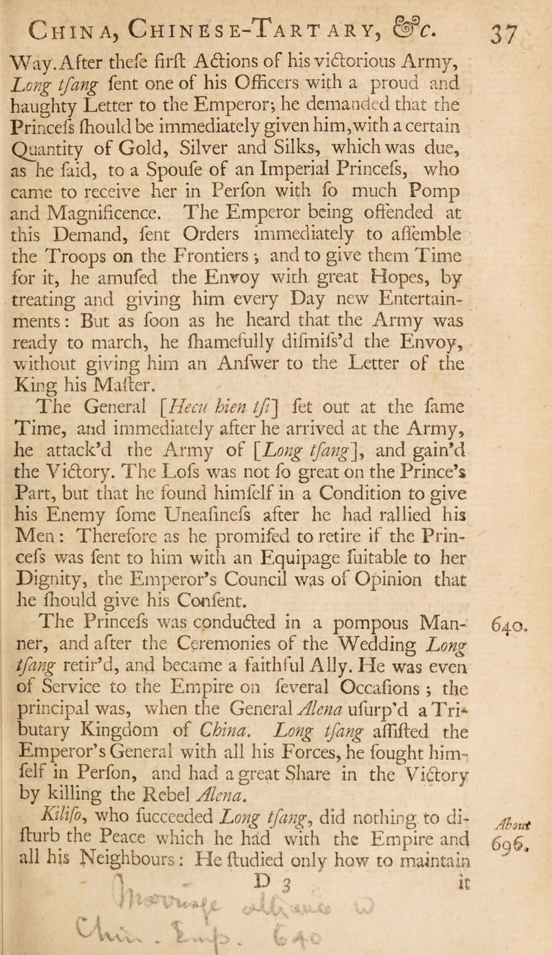 Way. After thefe firft Allions of his vidtorious Army, Long tfang fent one of his Officers with a proud and haughty Letter to the Emperor-, he demanded that the Princefs ffiould be immediately given him,with a certain Quantity of Gold, Silver and Silks, which was due, as he faid, to a Spoufe of an Imperial Princefs, who came to receive her in Perfon with fo much Pomp and Magnificence. The Emperor being offended at this Demand, fent Orders immediately to affemble the Troops on the Frontiers -, and to give them Time for it, he amufed the Envoy with great Hopes, by treating and giving him every Day new Entertain¬ ments : But as foon as he heard that the Army was ready to march, he fhamefully difmifs’d the Envoy, without giving him an Anfwer to the Letter of the King his Matter. The General [Hecu bien tfi\ fet out at the fame Time, and immediately after he arrived at the Army, he attack’d the Army of [Long tfang], and gain’d the Vidlory. The Lofs was not fo great on the Prince’s Part, but that he found himfelf in a Condition to give his Enemy fomc Uneafinefs after he had rallied his Men : Therefore as he promifed to retire if the Prin¬ cefs was fent to him with an Equipage fuitable to her Dignity, the Emperor’s Council was of Opinion that he ffiould give his Confent. The Princefs was conduced in a pompous Man- 640. ner, and after the Ceremonies of the Wedding Long tfang retir’d, and became a faithful Ally. He was even of Service to the Empire on feveral Occafions ; the principal was, when the General Alena ufurp'd a Tri¬ butary Kingdom of China. Long tfang affifted the Emperor’s General with all his Forces, he fought him¬ felf in Perfon, and had a great Share in the Viftpry by killing the Rebel Alena. Kilifo, who fucceeded Long tfang, did nothing to di- ffurb the Peace which he had with the Empire and 6q6t all his Neighbours : Fie ftudied only how to maintain m t 'j, *- D 3 It /&gt; i ^ t W* V , » V ï m Àt v VVVvn . Iff, *4.A