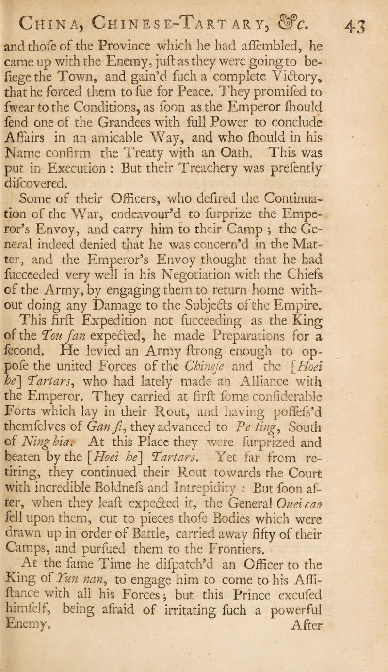 and thofe of the Frovince which he had aftèmbled, he came up with the Enemy, juft as they were going to be- fiegethe Town, and gain’d fuch a complete Vicftory, that he forced them to fue for Peace. They promifed to fwear to the Conditions, as foon as the Emperor ftiouîd fend one of the Grandees with full Power to conclude Affairs in an amicable Way, and who fhould in his Name confirm the Treaty with an Oath. This was put in Execution : But their Treachery was prefently difeovered. Some of their Officers, who defired the Continua» tion of the War, endeavour’d to furprize the Empe¬ ror’s Envoy, and carry him to their Camp ; the Ge~ neral indeed denied that he was concern’d in the Mat¬ ter, and the Emperor’s Envoy thought that he had fucceeded very well in his Negotiation with the Chiefs of the Army, by engaging them to return home with¬ out doing any Damage to the Subjects of the Empire. This firft Expedition not fucceeding as the King of the Ton fan expected, he made Preparations for a fécond. He levied an Army ftrong enough to op- pofe the united Forces of the Cbinefe and the \Hoei he\ Tartars, who had lately made an Alliance with the Emperor. They carried at firft feme confiderable Forts which lay in their Rout, and having poftefs’d themfelves of Gan fi, they advanced to Pe ting, South cf Ninghia. At this Place they were furprized and beaten by the \Hoei he] Tartars. Yet far from re¬ tiring, they continued their Rout towards the Court with incredible Boldnefs and Intrepidity : But foon aft ter, when they leaft expected it, the General Ouei cao fell upon them, cut to pieces thoft Bodies which were drawn up in order of Battle, carried away fifty of their Camps, and purfued them to the Frontiers. At the fame Time he difpatch’d an Officer to the King of Tun nan, to engage him to come to his Affi- ftance with all his Forces ; but this Prince excufed himfelf, being afraid of irritating fuch a powerful Enemy. After