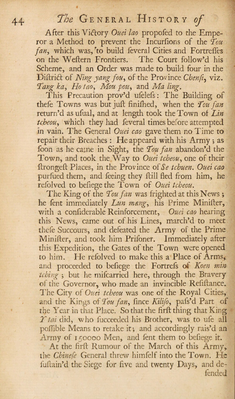 After this Victory Ouei lao propofed to the Empe¬ ror a Method to prevent the Incurfions of the Lou fan, which was, rto build feveral Cities and Formelles on the Weftern Frontiers. The Court follow’d his Scheme, and an Order was made to build four in the Diftrihl of Ning yang fou, of the Province Chenfi, viz. Tang ka. Ho tao, Mou fou\ and Ma ling. This Precaution prov’d ufelefs: The Building of thefe Towns was but juft finifhed, when the Ten fan return’d as ufual, and at length took the Town of Lin tcheou, which they had feveral times before attempted in vain. The General Ouei cao gave them no Time to repair their Breaches : He appeard with his Army ; as foon as he came in Sight, the Ton fan abandon’d the Town, and took the Way to Ouei tcheou, one of their ftrongeft Places, in the Province of Se tchuen. Ouei cao purfued them, and feeing they fbill fled from him, he refolved to befiege the Town of Ouei tcheou. The King of the Lou fan was frighted at this News ; he fent immediately Lun 7nang, his Prime Minifter, with a confiderable Reinforcement, Ouei cao hearing this News, came out of his Lines, march’d to meet thefe Succours, and defeated the Army of the Prime Min hier, and took him Prifoner. Immediately after this Expedition, the Gates of the Town were opened to him. He refolved to make this a Place of Arms*, and proceeded to befiege the Fortrefs of Koen min tching ; but he mifcarried here, through the Bravery of the Governor, who made an invincible Reflftance. The City of Ouei tcheou was one of the Royal Cities, and the Kings of Lou fan, fince Kilifo, pafs’d Part of the Year in that Place. So that the firft: thing that King Ttai did, who fucceeded his Brother, was to ufe all poffible Means to retake it ; and accordingly rais’d an Army of 150000 Men, and fent them to befiege it. At the firft Rumour of the March of this Army, the Chinefe General threw himfelf into the Town. He fuftain’d the Siege for five and twenty Days, and de¬ fended
