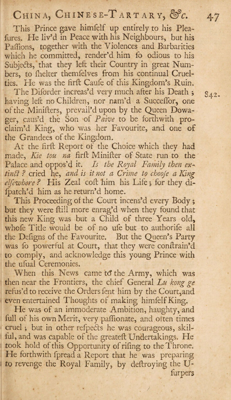 This Prince gave himfelf up entirely to his Plea-» fures. He liv'd in Peace with his Neighbours, but his Pallions, together with the Violences and Barbarities which he committed, render’d him fo odious to his Subjects, that they left their Country in great Num¬ bers, to fuel ter themfelves from his continual Cruel¬ ties. He was the firft Caufe of this Kingdom’s Ruin. The Diforder increas’d very much after his Death j having left no Children, nor nam’d a Sueceftbr, one of the Minifters, prevail’d upon by the Queen Dowa¬ ger, caus’d the Son of Paive to be forthwith pro¬ claim’d King, who was her Favourite, and one of the Grandees of the Kingdom. At the firft Report of the Choice which they had made, Kie tou na firft Minifter of State run to the Palace and oppos’d it. Is the Royal Family then ex- tinffi ? cried he, and is it not a Crime to chooje a King elfe whore ? His Zeal coft him his Life ; for they di- fpatch’d him as he return’d home. This Proceeding of the Court incens’d every Body % but they were ftiii more enrag’d when they found that this new King was but a Child of three Years old, whofe Title would be of no ufe but to authorife all the Defigns of the Favourite. But the Queen’s Party was fo powerful at Court, that they were conftrain’d to comply, and acknowledge this young Prince with the ufual Ceremonies. When this News came td the Army, which was then near the Frontiers, the chief General Lu kong ge refus’d to receive the Orders fent him by the Court5and even entertained Thoughts of making himfelf King. He was of an immoderate Ambition, haughty, and full of his own Merit, very paffionate, and of ten times cruel *, but in other refpedts he was courageous, skil- tul, and was capable of the greateft Undertakings. Fie took hold of this Opportunity of rifing to the Throne. He forthwith fpread a Report that he was preparing to revenge the Royal Family, by deftroying the U- furpers