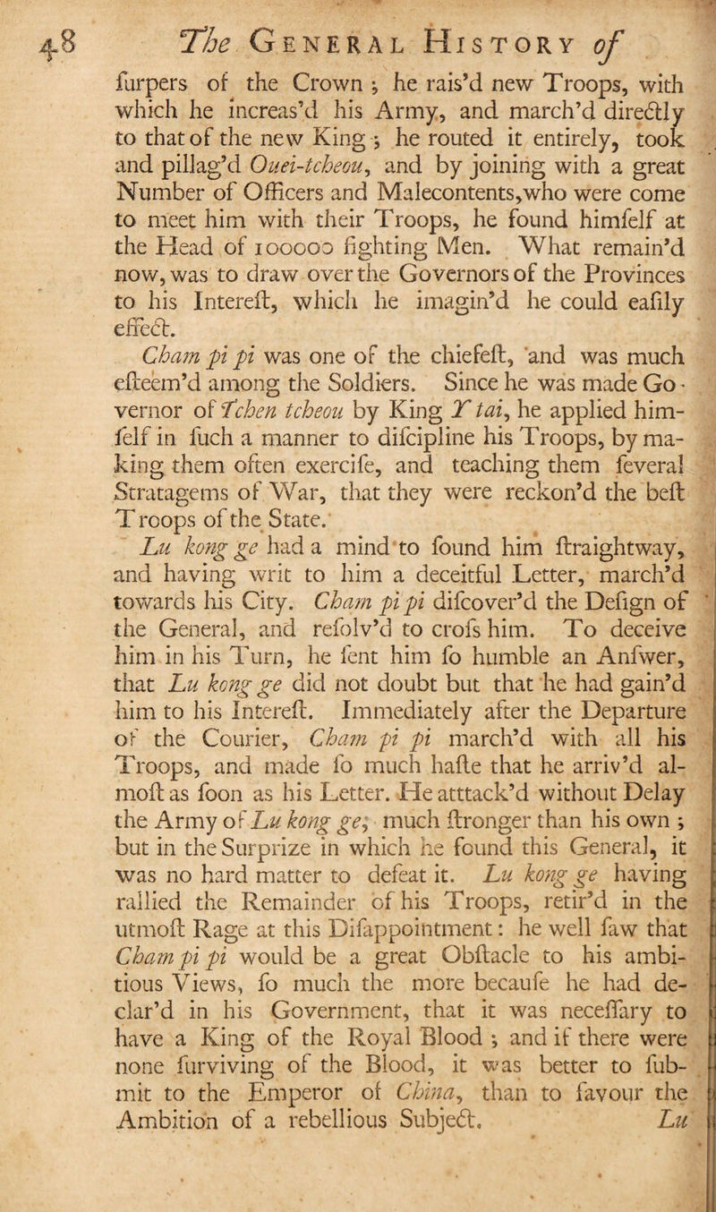 furpers of the Crown ; he rais’d new Troops, with which he increas’d his Army, and march’d dire&amp;ly to that of the new King ; he routed it entirely, took and pillag’d Ouei-tcheou, and by joining with a great Number of Officers and Malecontents,who were come to meet him with their Troops, he found himfelf at the Head of 100000 fighting Men. What remain’d now, was to draw over the Governors of the Provinces to his Interefb, which he imagin’d he could eafily efTedb. Cham pi pi was one of the chiefeft, and was much efteem’d among the Soldiers. Since he was made Go * vernor of Lchen tcheou by King T tai, he applied him¬ felf in fuch a manner to difcipline his Troops, by ma¬ king them often exercife, and teaching them feveral Stratagems of War, that they were reckon’d the belt T roops of the State. Lu kong ge had a mind to found him flraightway, and having writ to him a deceitful Letter, march’d towards his City. Cham pi pi difcover’d the Defign of the Genera], and refolv’d to crofs him. To deceive him in his Turn, he lent him fo humble an Anfwer, that Lu kong ge did not doubt but that he had gain’d him to his Interefb. Immediately after the Departure of the Courier, Cham pi pi march’d with all his Troops, and made fo much hafle that he arriv’d ai- moi! as foon as his Letter. He atttack’d without Delay the Army of Lu kong ge, much flronger than his own ; but in the Surprize in which he found this General, it was no hard matter to defeat it. Lu kong ge having rallied the Remainder of his Troops, retir’d in the utmoft Rage at this Difappointment : he well faw that Cham pi pi would be a great Obflacle to his ambi¬ tious Views, fo much the more becaufe he had de¬ clar’d in his Government, that it was neceffary to have a King of the Royal Blood ; and if there were none furviving of the Blood, it was better to fub- mit to the Emperor of China, than to favour the Ambition of a rebellious Subjeft, Lu