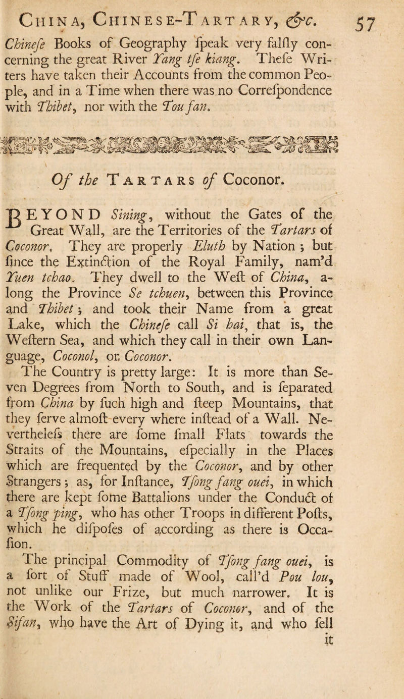 Chinefe Books of Geography fpeak very falfly con¬ cerning the great River Tang tfe kiang, Thefe Wri¬ ters have taken their Accounts from the common Peo¬ ple, and in a Time when there was no Correfpondence with Thibet, nor with the Ton fan. Of the Tartars of Coconor. ID EYOND Sitting, without the Gates of the Great Wall, are the Territories of the Tartars of Coconor, They are properly Eluth by Nation ; but fince the Extinction of the Royal Family, nam’d Tuen tchao, They dwell to the Weft of China, a- long the Province Se tchuen, between this Province and Thibet ; and took their Name from a great Lake, which the Chinefe call Si hai, that is, the Weftern Sea, and which they call in their own Lan¬ guage, Coconol, on Coconor. The Country is pretty large: It is more than Se¬ ven Degrees from North to South, and is feparated from China by fuch high and fteep Mountains, that they ferve almoft every where inftead of a Wall. Ne- verthelefs there are fome fmall Flats towards the Straits of the Mountains, efpecialiy in the Places which are frequented by the Coconor, and by other Strangers; as, for Inftance, Tfong fang ouei, in which there are kept fome Battalions under the Conduct of a Tfong ping, who has other Troops in different Pofts, which he difpofes of according as there is Occa- fion. The principal Commodity of Tfong fang ouei, is a fort of Stuff made of Wool, call’d Pou lou, not unlike our Frize, but much narrower. It is the Work of the Tartars of Coconor, and of the Sifan, who have the Art of Dying it, and who fell