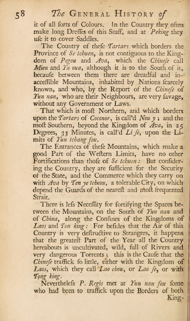 it of all forts of Colours, In the Country they often make long Drefles of this Stuff, and at Peking they ufe it to cover Saddles. The Country of thefe Tartars which borders the Province of Se tchuen5 is not contiguous to the King¬ dom of Pegou and Ava, which the Chinefe call Mien and Ta oua, although it is to the South of it, becaufe between them there are dreadful and in- acceffible Mountains, inhabited by Nations fcarcely known, and who, by the Report of the Chinefe of Tun nan, who are their Neighbours, are very favage, without any Government or Laws. That which is moll Northern, and which borders upon the Tartars of Coconor, is call’d Non y ; and the moll Southern, beyond the Kingdom of Ava^ in 25 Degrees, 33 Minutes, is call’d Li fey upon the Li¬ mits of 7 un tchang fou. The Entrances of thefe Mountains, which make a good Part of the Wellern Limits, have no other Fortifications than thofe of Se tchuen : But confider- ing the Country, they are fufficient for the Security of the State, and the Commerce which they carry on with Ava by Ten ye tcheou, a tolerable City, on which depend the Guards of the neareil and moft frequented | Strait. There is lefs Necefiity for fortifying the Spaces be- tween the Mountains, on the South of Tun nan and I of China^ along the Confines of the Kingdoms of i Laos and Ton king : For befides that the Air of this ( Country is very dellrudlive to Strangers, it happens 2 that the greatelt Part of the Year all the Country hereabouts is uncultivated, wild, full of Rivers and very dangerous Torrents ; this is the Caufe that the Chinefe traffick fo little, either with the Kingdom of j Laos, which they call Lao chou, or Lao fe9 or with : ' Tong king. Neverthelefs P. Regis met at Tun nan fou fome If who had been to traffick upon the Borders of both |j King- j