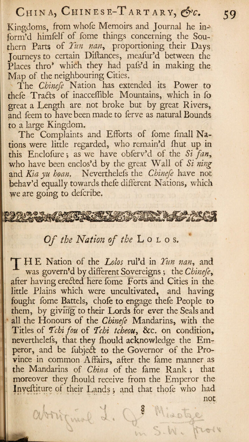 Kingdoms, from whofe Memoirs and Journal he in-' form’d himfelf of fome things concerning the Sou¬ thern Parts of Tun nan, proportioning their Days Journeys to certain Diftances, meafur’d between the Places thro’ which they had pals’d in making the Map of the neighbouring Cities. The Chinefe Nation has extended its Power to thefe Tradts of inacceflible Mountains, which in fo great a Length are not broke but by great Rivers, and feem to have been made to ferve as natural Bounds to a large Kingdom. The Complaints and Efforts of fome fmall Na¬ tions were little regarded, who remain’d fhut up in this Enclofure ; as we have obferv’d of the Si fan, who have been enclos’d by the great Wall of Si ning and Kia yu ho an. Neverthelefs the Chinefe have not behav’d equally towards thefe different Nations, which we are going to defcribe. Of the Nation of the L o l o s. T H E Nation of the Lolos rul’d in Tun nan, and was governed by different Sovereigns ; the Chinefe, after having erected here fome Forts and Cities in the little Plains which were uncultivated, and having fought fome Battels, chofe to engage thefe People to them, by giving to their Lords for ever the Seals and all the Honours of the Chinefe Mandarins, with the Titles of Tchi f'ou of Tchi tcheou, &amp;c. on condition, neverthelefs, that they fhould acknowledge the Em¬ peror, and be fubjedt to the Governor of the Pro¬ vince in common Affairs, after the fame manner as the Mandarins of China of the fame Rank ; that moreover they fhould receive from the Emperor the Inveftiture of their Lands ; and that thofe who had i » &lt; f v.' » &lt;*&gt; * '+ * * W* - . v- j \  - ' not î \A T 1 s