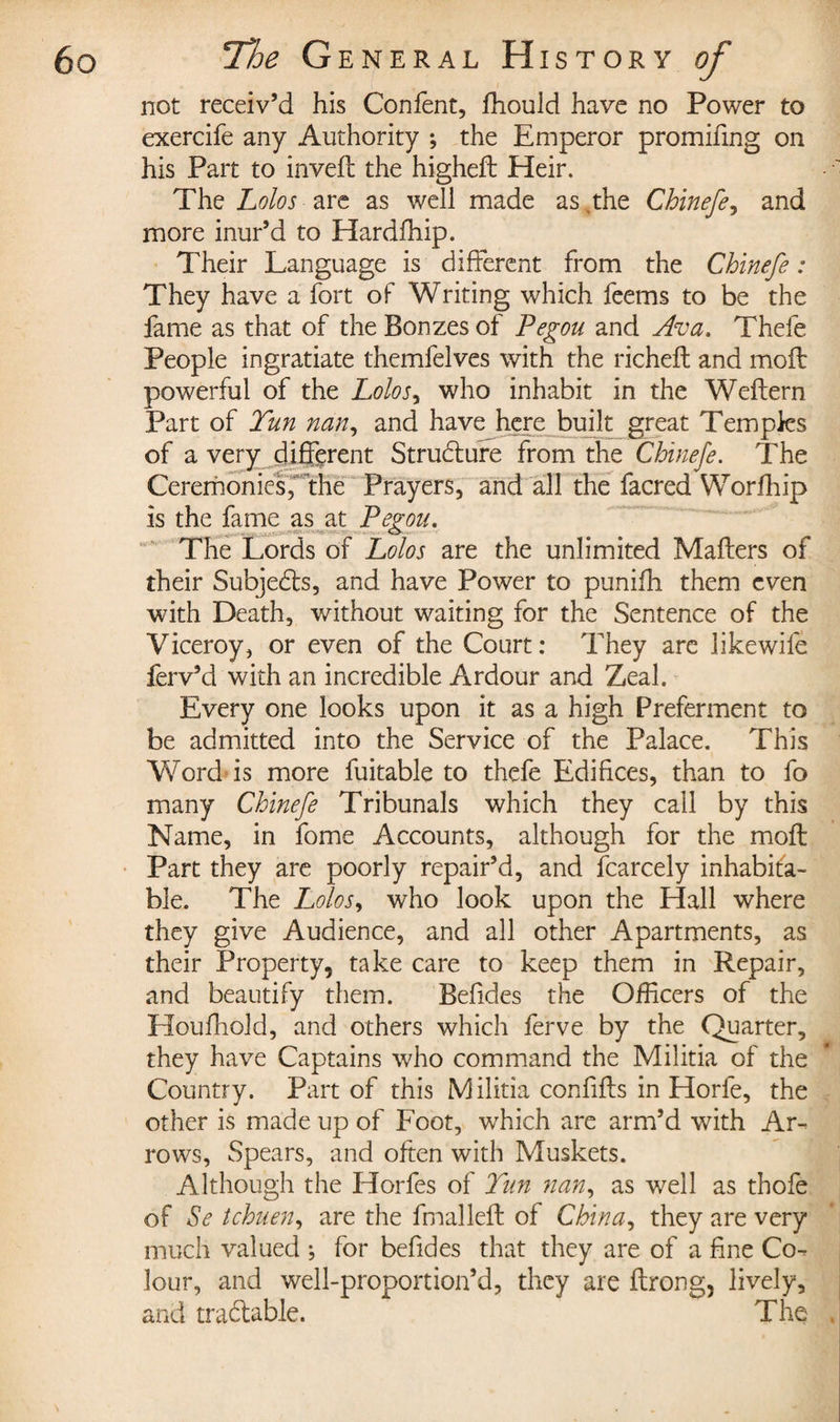 not receiv’d his Confent, ihould have no Power to exercife any Authority ; the Emperor promifing on his Part to inveil the higheil Heir. The Lolos are as well made as .the Chinefe, and more inur’d to Hardfhip. Their Language is different from the Chinefe : They have a fort of Writing which feems to be the fame as that of the Bonzes of Pegou and Ava. Thefe People ingratiate themfelves with the richeft and moil powerful of the Lolos, who inhabit in the Weflern Part of Tun nan, and have here built great Temples of a very different Structure from the Chinefe. The Ceremonies, the Prayers, and all the facred Worfhip is the fame as at Fegou. The Lords of Lolos are the unlimited Mailers of their Subjects, and have Power to puniih them even with Death, without waiting for the Sentence of the Viceroy, or even of the Court: They are likewile ferv’d with an incredible Ardour and Zeal. Every one looks upon it as a high Preferment to be admitted into the Service of the Palace. This Word is more fuitable to thefe Edifices, than to fo many Chinefe Tribunals which they call by this Name, in fome Accounts, although for the moil Part they are poorly repair’d, and fcarcely inhabita¬ ble. The Lolos, who look upon the Hall where they give Audience, and all other Apartments, as their Property, take care to keep them in Repair, and beautify them. Beiides the Officers of the Houihold, and others which ferve by the Quarter, they have Captains who command the Militia of the Country. Part of this M ilitia confifls in Horfe, the other is made up of Foot, which are arm’d with Ar¬ rows, Spears, and often with Muskets. Although the Horfes of Tun nan, as well as thofe of Se tchuen, are the fmalleil of China, they are very much valued ; for befides that they are of a fine Co¬ lour, and well-proportion’d, they are ilrong, lively, and tradable. The