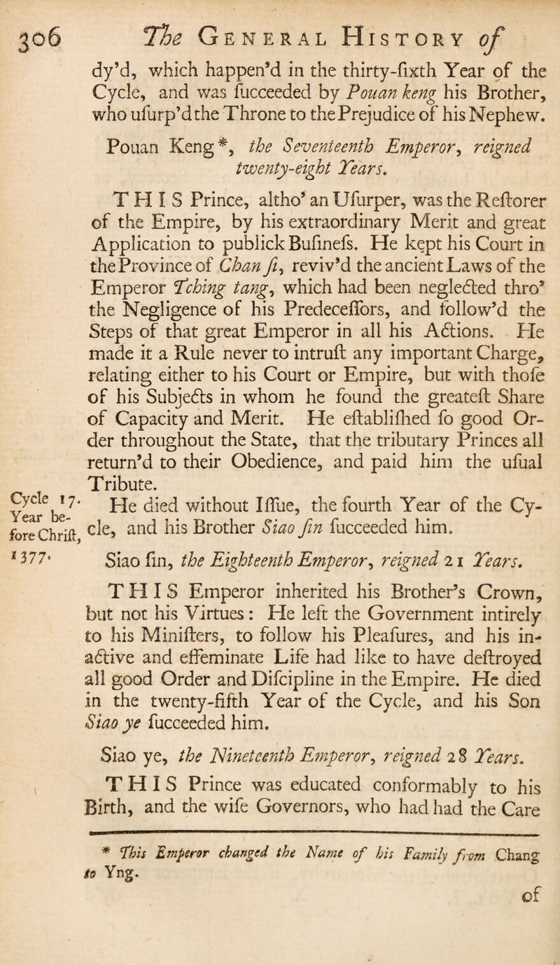 dy’d, which happen’d in the thirty-fixth Year of the Cycle, and was fucceeded by Pouan keng his Brother, who ufurp’dthe Throne to thePrejudice of his Nephew. Pouan Keng^, the Seventeenth Emperor, reigned twenty-eight Tears. THIS Prince, altho’ an Ufurper, was the Reftorer of the Empire, by his extraordinary Merit and great Application to publick Bufmefs. He kept his Court in the Province of Chan fi, reviv’d the ancient Laws of the Emperor Tching tang, which had been neglected thro’ the Negligence of his Predeceffors, and follow’d the Steps of that great Emperor in all his Actions. Pie made it a Rule never to intruft any important Charge* relating either to his Court or Empire, but with thofe of his Subjects in whom he found the greateft Share of Capacity and Merit. He eftablifhed fo good Or¬ der throughout the State, that the tributary Princes all return’d to their Obedience, and paid him the ufual Tribute. Cycle 17. j_je without I.Tue, the fourth Year of the Cy- y (pcs 1® rVP— J • foreChrift c^e? anc^ brother Siao fin fucceeded him. *377° Siao fin, the Eighteenth Emperor, reigned 21 Tears. THIS Emperor inherited his Brother’s Crown, but not his Virtues : He left the Government intirely £0 his Minifters, to follow his Pleafures, and his in- aélive and effeminate Life had like to have deflroyed all good Order and Difcipline in the Empire. He died in the twenty-fifth Year of the Cycle, and his Son Siao ye fucceeded him. Siao ye, the Nineteenth Emperor, reigned 2 8 Tears. THIS Prince was educated conformably to his Birth, and the wife Governors, who had had the Care * Phis Emperor changed the Name of his Family from Chang to Yng. of