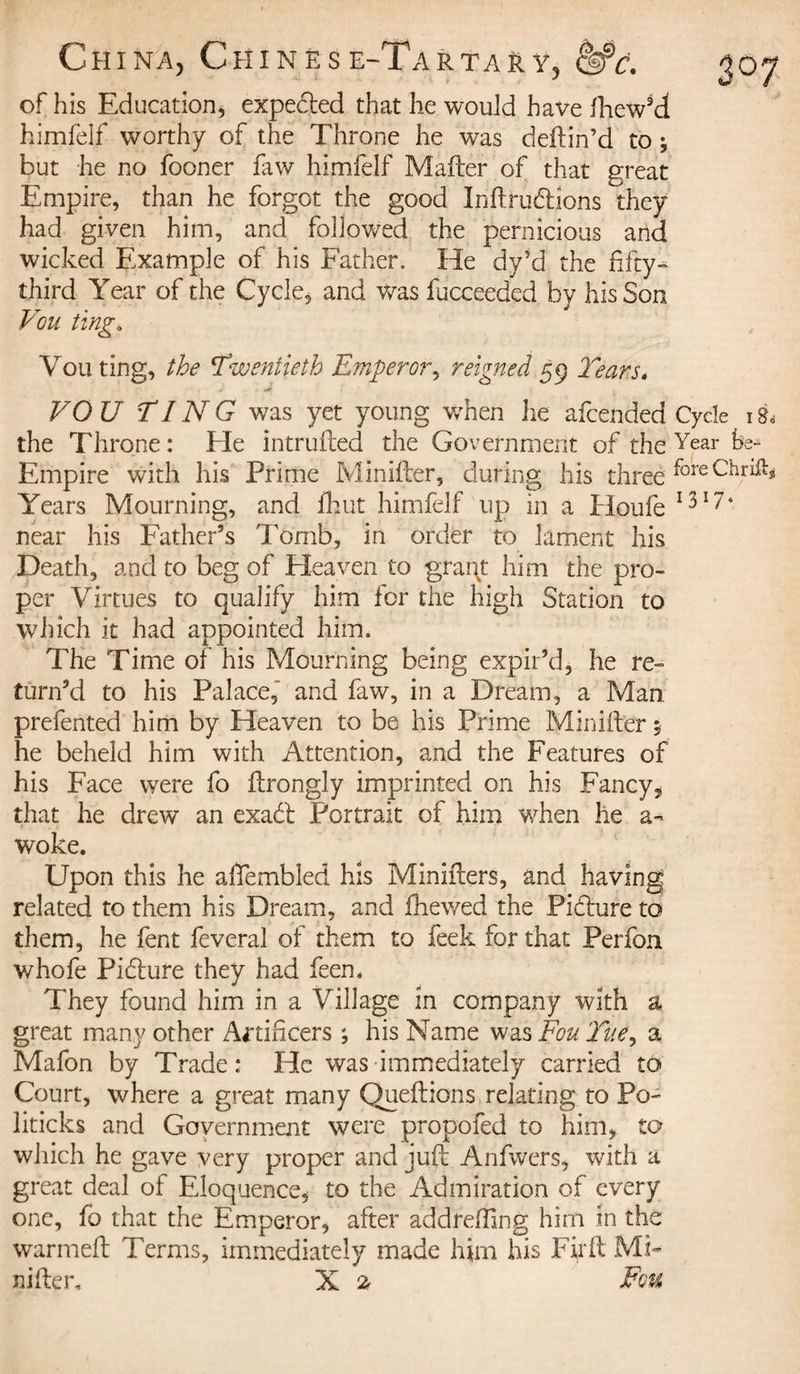 of his Education, expedfed that he would have fhew’d himfelf worthy of the Throne he was deftin’d to -, but he no fooner faw himfelf Mailer of that great Empire, than he forgot the good Inftrudfions they had given him, and followed the pernicious and wicked Example of his Father, He dy’d the fifty- third Year of the Cycle, and was fucceeded by his Son Vou ting. You ting, the Twentieth Emperor, reigned 59 Tears* VOU TING was yet young when he afcended Cycle i&amp; the Throne : Ele intruded the Government of the Year Empire with his Prime Minifler, during his threefore Years Mourning, and fhut himfelf up in a Houfe 13174 near his Father’s Tomb, in order to lament his Death, and to beg of Heaven to graqt him the pro¬ per Virtues to qualify him for the high Station to which it had appointed him. The Time of his Mourning being expir’d, he re¬ turn’d to his Palace, and faw, in a Dream, a Man prefented him by Heaven to be his Prime Minifler, he beheld him with Attention, and the Features of his Face were fo flrongly imprinted on his Fancy„ that he drew an exadl Portrait of him when he a- woke. Upon this he affembled his Minifters, and having related to them his Dream, and fhewed the Pidlure to them, he lent feveral of them to feek for that Perfon whofe Pidlure they had feen. They found him in a Village in company with a great many other Artificers ; his Name was Feu Tue, a Mafon by Trade: He was immediately carried to Court, where a great many Queftions relating to Po¬ liticks and Government were propofed to him, to which he gave very proper and juft Anfwers, with a great deal of Eloquence, to the Admiration of every one, fo that the Emperor, after addrefiing him in the warmeft Terms, immediately made him his Fir ft Mi-