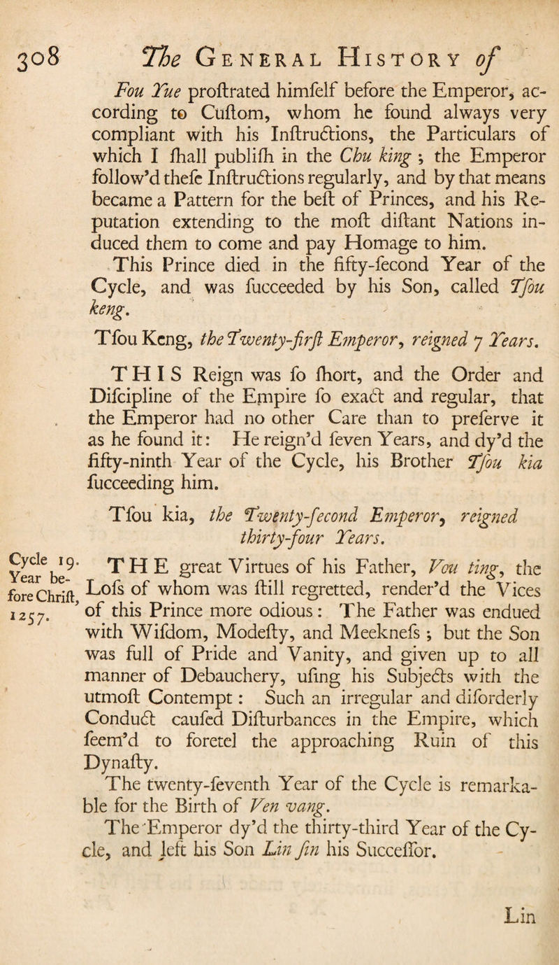 Fou Tue proftrated himfelf before the Emperor, ac¬ cording to Cuftom, whom he found always very compliant with his Inftruétions, the Particulars of which I fhall publifh in the Chu king ; the Emperor follow’d thefe Inftrudtions regularly, and by that means became a Pattern for the belt of Princes, and his Re¬ putation extending to the moil diftant Nations in¬ duced them to come and pay Homage to him. This Prince died in the fifty-fecond Year of the Cycle, and was fucceeded by his Son, called Tfou TfouKcng, the Twenty-firft Emperor^ reigned 7 Tears. THIS Reign was fo fhort, and the Order and Difcipline of the Empire fo exad and regular, that the Emperor had no other Care than to preferve it as he found it: He reign’d feven Years, and dy’d the fifty-ninth Year of the Cycle, his Brother Tfou kia fucceeding him. Tfou kia, the Twenty fécond Emperor, reigned thirty-four Tears. Year6beTHE great Virtues of his Father, Vou ting, the fore Chrift ^ofs w^om was ftiU regretted, render’d the Vices 1257. ’ of this Prince more odious: The Father was endued with Wifdom, Modelly, and Meeknefs -, but the Son was full of Pride and Vanity, and given up to all manner of Debauchery, ufing his Subjedts with the utmoft Contempt : Such an irregular and diforderly Conduct caufed Diflurbances in the Empire, which feem’d to foretel the approaching Ruin of this Dynafty. The twenty-feventh Year of the Cycle is remarka¬ ble for the Birth of Ven vang. The Emperor dy’d the thirty-third Year of the Cy¬ cle, and left his Son Lin fin his Succefior. Lin