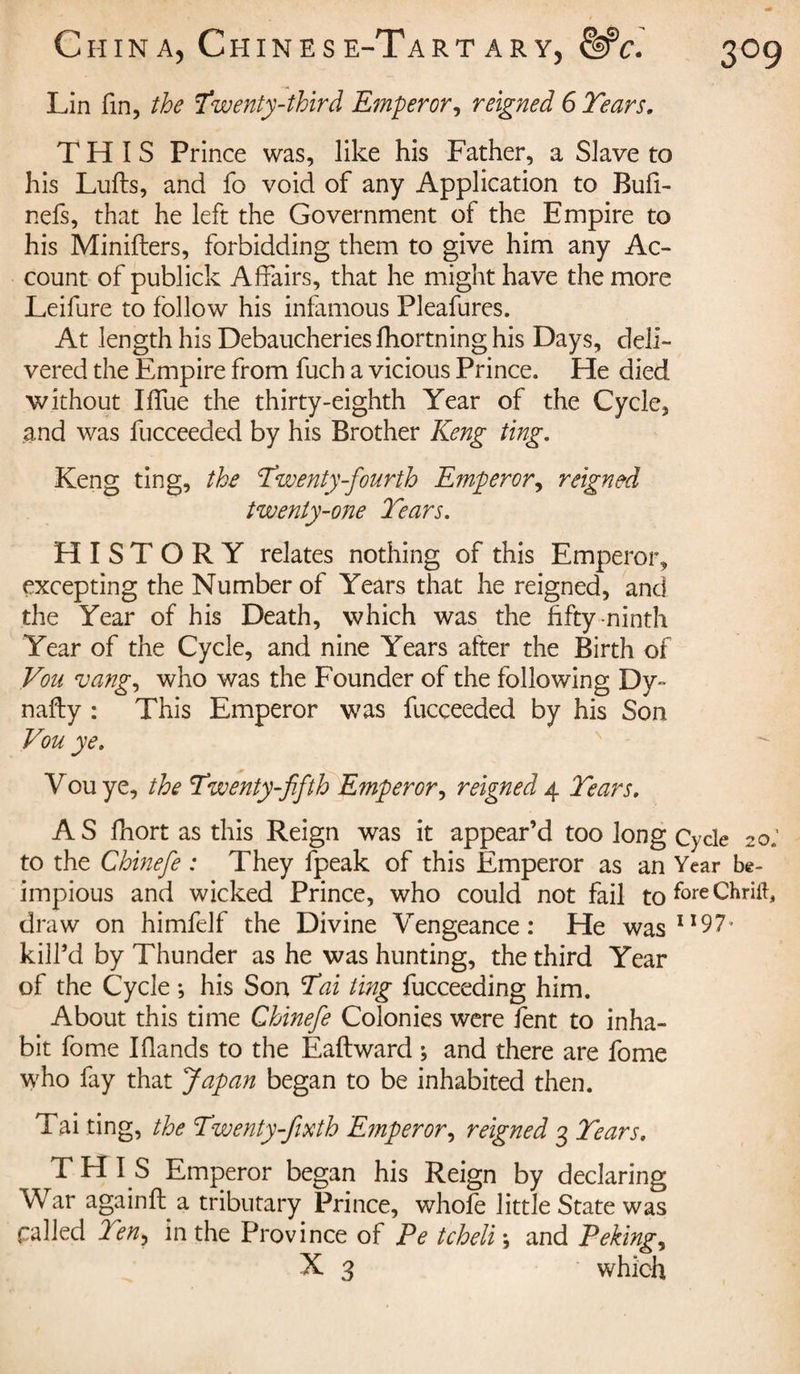 Lin fin, the Twenty-third Emperor, reigned 6 Tears, THIS Prince was, like his Father, a Slave to his Lulls, and fo void of any Application to Bufi- nefs, that he left the Government of the Empire to his Miniflers, forbidding them to give him any Ac¬ count of publick Affairs, that he might have the more Leifure to follow his infamous Pleafures. At length his Debaucheries fhortning his Days, deli¬ vered the Empire from fuch a vicious Prince. He died without Iffue the thirty-eighth Year of the Cycle, and was fucceeded by his Brother Keng ting. Keng ting, the Twenty-fourth Emperor, reigned twenty-one Tears. HISTORY relates nothing of this Emperor, excepting the Number of Years that he reigned, and the Year of his Death, which was the fifty ninth Year of the Cycle, and nine Years after the Birth of Vou vang, who was the Founder of the following Dv¬ ina fly : This Emperor was fucceeded by his Son Vou ye. Vou ye, the Twenty-fifth Emperor, reigned 4 Tears. AS fhort as this Reign was it appear’d too long Cycle 20; to the Chinefe : They fpeak of this Emperor as an Year be- impious and wicked Prince, who could not fail to f°reChrift, draw on himfelf the Divine Vengeance: He was I!97* kill’d by Thunder as he was hunting, the third Year of the Cycle ; his Son Tai ting fucceeding him. About this time Chinefe Colonies were fent to inha¬ bit fome I Hands to the Eaftward ; and there are fome who fay that Japan began to be inhabited then. Tai ting, the Twenty-fixth Emperor, reigned 3 Tears. THIS Emperor began his Reign by declaring War againfl a tributary Prince, whofe little State was called Ten} in the Province of Pe tcheli\ and Peking, X 3 which