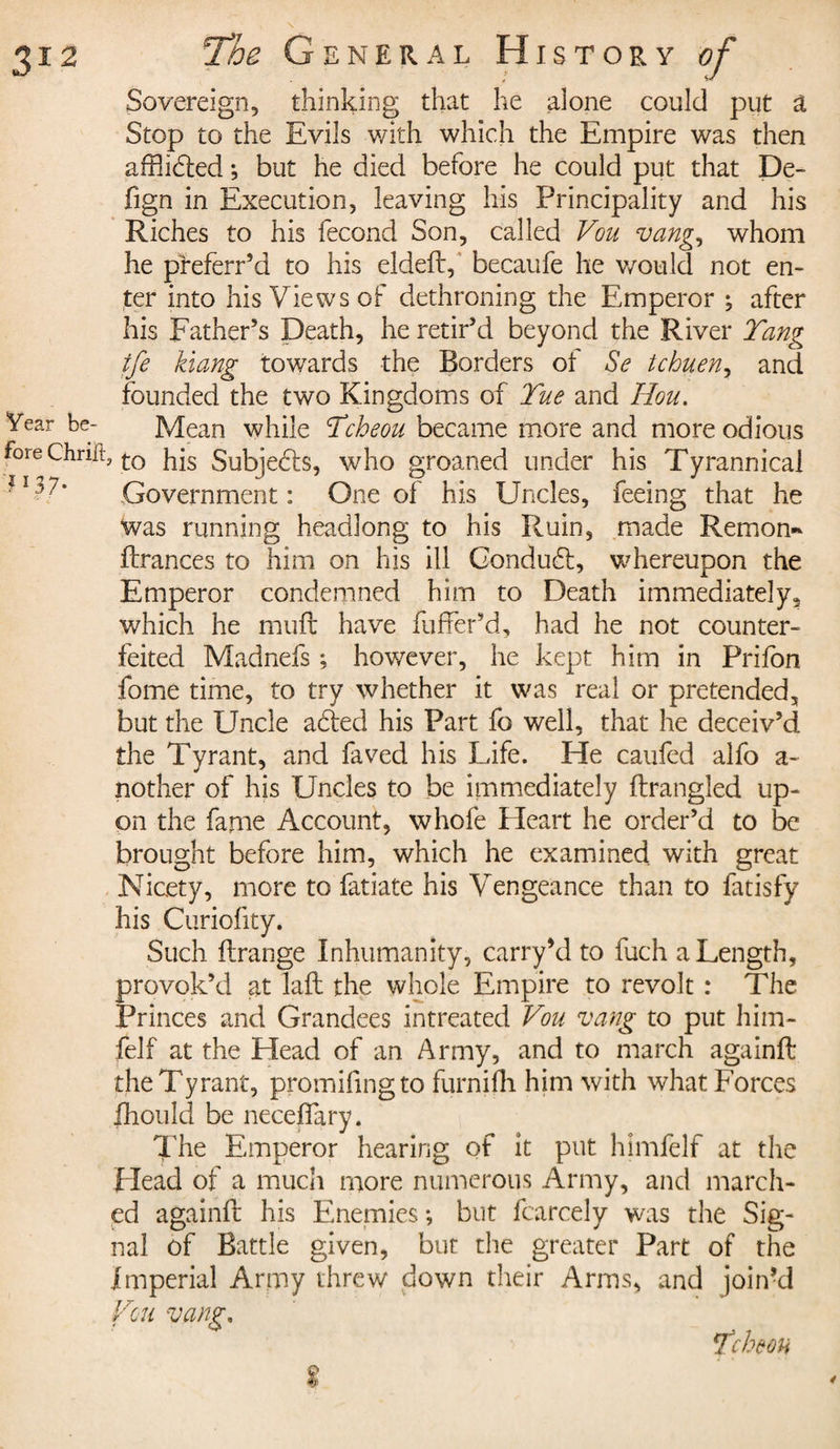 Sovereign, thinking that he alone could put a Stop to the Evils with which the Empire was then affhdted ; but he died before he could put that Dé¬ fi g n in Execution, leaving his Principality and his Riches to his fécond Son, called Vou vang, whom he preferr’d to his eldeF, becaufe he would not en¬ ter into his Views of dethroning the Emperor ; after his Father’s Death, he retir’d beyond the River Tang ife kiang towards the Borders of Se tcbueny and founded the two Kingdoms of Tue and Hou. Mean while Tcheou became more and more odious Fore Chrift, £0 Subjects, who groaned under his Tyrannical - *7’ Government: One of his Uncles, feeing that he was running headlong to his Ruin, made Remon- Frances to him on his ill Conduct, whereupon the Emperor condemned him to Death immediately, which he mult have fuffer’d, had he not counter¬ feited Madnefs ; however, he kept him in Prifon fome time, to try whether it was real or pretended, but the Uncle acted his Part fo well, that he deceiv’d the Tyrant, and faved his Life. He caufed alfo a- nother of his Uncles to be immediately Frangled up¬ on the fame Account, whole Heart he order’d to be brought before him, which he examined with great Nicety, more to fatiate his Vengeance than to fatisfy his Curiofity. Such Frange Inhumanity, carry’d to fuch a Length, provok’d at laF the whole Empire to revolt : The Princes and Grandees intreated Vou vang to put him- felf at the Head of an Army, and to march againF the Tyrant, promifingto furnifh him with what Forces fhould be neceflary. The Emperor hearing of it put himfelf at the plead of a much more numerous Army, and march¬ ed againF his Enemies -, but fcarcely was the Sig¬ nal of Battle given, but the greater Part of the Imperial Army threw down their Arms, and join’d Vou vang. % Teh ton