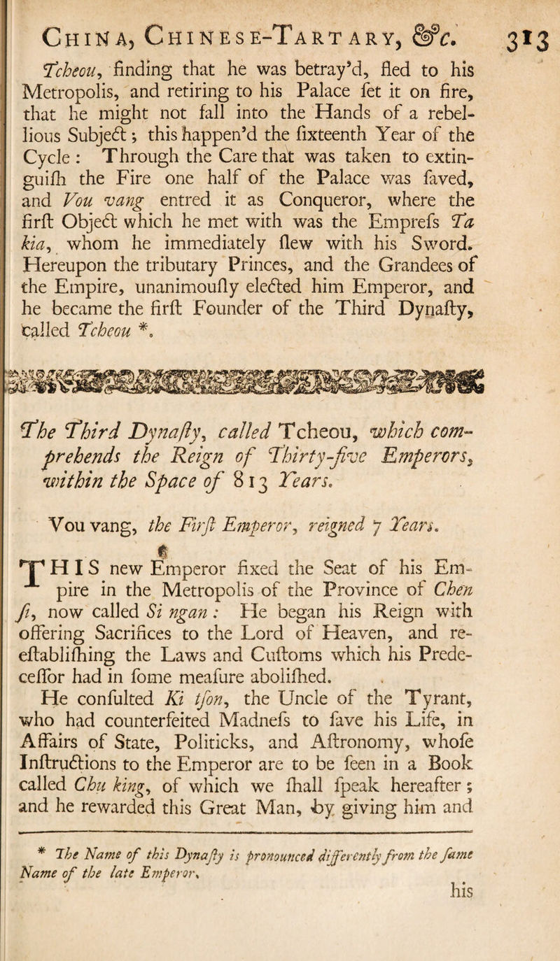 Tcheou, finding that he was betray’d, fled to his Metropolis, and retiring to his Palace fet it on fire, that he might not fall into the Hands of a rebel¬ lious Subjedt; this happen’d the fixteenth Year of the Cycle : T hrough the Care that was taken to extin- guifh the Fire one half of the Palace was faved, and Vou vang entred it as Conqueror, where the firil Objedl which he met with was the Emprefs Ta kia, whom he immediately flew with his Sword* Hereupon the tributary Princes, and the Grandees of the Empire, unanimoufly eledfed him Emperor, and he became the firft Founder of the Third Dynafty, called Tcheou *0 jthe ’Third Dynafly, called Tcheou, which com¬ prehends the Reign of Thirty-five Emperorsy within the Space of 813 Tears« Vou vang, the Firft Emperor, reigned 7 Tears« rf H IS new Emperor fixed the Seat of his Em¬ pire in the Metropolis of the Province of Chen fi, now called Si ngan : He began his Reign with offering Sacrifices to the Lord of Heaven, and re- eftablifhing the Laws and Cuftoms which his Prede- ceflor had in fome meafure aboliflied. He confulted Ki tfon, the Uncle of the Tyrant, who had counterfeited Madnefs to fave his Life, in Affairs of State, Politicks, and Aftronomy, whofe Inftrudtions to the Emperor are to be feen in a Book called Chu king, of which we fliall fpeak hereafter ; and he rewarded this Great Man, bj giving him and * The Name of this Dynafly is pronounced differently from the fatne Name of the late Emperor* his