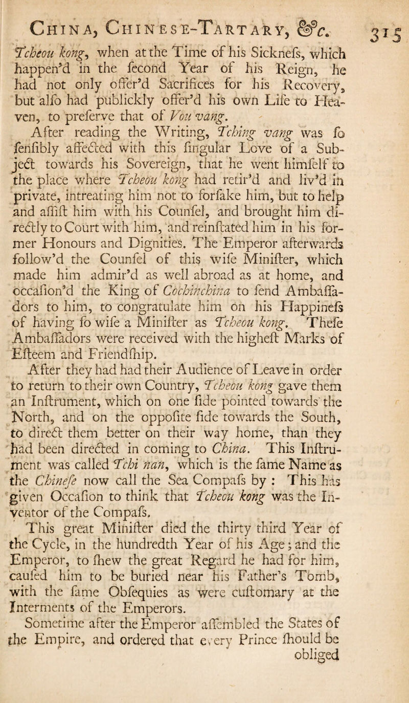 Tcbéou kong, when at the Time of his Sicknefs, which happen’d in the fécond Year of his Reign, he had not only offer’d Sacrifices for his Recovery, but alfo had publickly offer’d his own Life to Hea¬ ven, to preferve that of Vou vang. After reading the Writing, Aching vang was fo fenfibly affebled with this lingular Love of a Sub¬ ject towards his Sovereign, that he went himfelf to the place where ÎTcheou kong had retir’d and liv’d in private, intreating him not to forfake him, but to help and affift him with his Counfel, and brought him elk reblly to Court with him, and reinftated him in his for¬ mer Honours and Dignities. The Emperor afterwards follow’d the Counfel of this wife Minifter, which made him admir’d as well abroad as at home, and cccafion’d the King of Cochinchina to fend Ambaffa- dors to him, to congratulate him on his Elappinels of having fo wife a Minifter as Tcheou kong, Thefe Ambaffadors were received with the higheft Marks of Efteem and Friend (hip. After they had had their Audience of Leave in order to return to their own Country, Tcheou kong gave them an Infiniment, which on one fide pointed towards' the North, and on the oppofite fide towards the South, to direbl them better on their way home, than they had been direbled in coming to China. This Infini¬ ment was called Tchi nan, which is the fame Name as the Chinefe now call the Sea Compafs by : This has given Occafion to think that Tcheou kong was the In¬ ventor of the Compafs. This great Minifter died the thirty third Year of the Cycle, in the hundredth Year of his Age ; and the Emperor, to (hew the great Regard he had for him* caufed him to be buried near his Father’s Tomb, with the fame Obfequies as were cuftomary at the Interments of the Emperors. Sometime after the Emperor affcmbled the States of the Empire, and ordered that every Prince ftiould be obliged