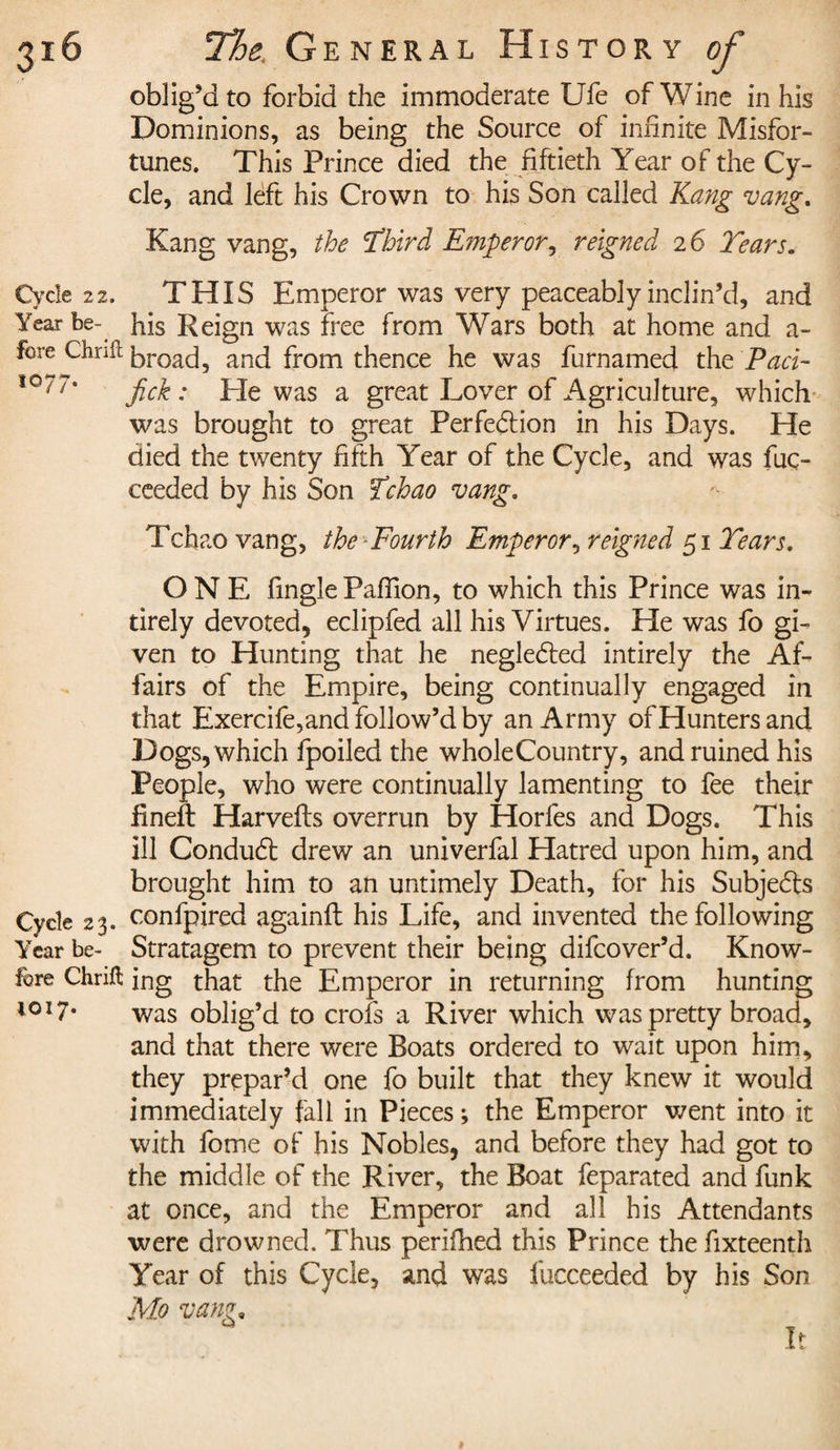 oblig’d to forbid the immoderate Ufe of Wine in his Dominions, as being the Source of infinite Misfor¬ tunes. This Prince died the fiftieth Year of the Cy¬ cle, and left his Crown to his Son called Kang vang. Kang vang, the Third Emperor, reigned 26 Tears. Cycle 22. THIS Emperor was very peaceably inclin’d, and Year be- ]fis Reign was free from Wars both at home and a- fore Chrift broad, and from thence he was furnamed the Pact- 10/ /‘ fick : Pie was a great Lover of Agriculture, which was brought to great Perfection in his Days. He died the twenty fifth Year of the Cycle, and was fuç- ceeded by his Son Tchao vang. Tchao vang, the Fourth Emperor, reigned 51 Tears. ONE fingle Paffion, to which this Prince was in- tirely devoted, eclipfed all his Virtues. He was fo gi¬ ven to Hunting that he negleCted intirely the Af¬ fairs of the Empire, being continually engaged in that Exercife,and follow’d by an Army of Hunters and Dogs, which fpoiled the wholeCountry, and ruined his People, who were continually lamenting to fee their iinelt Harvefts overrun by Horfes and Dogs. This ill ConduCt drew an univerfal Hatred upon him, and brought him to an untimely Death, for his Subjects Cycle 23. confpired againft his Life, and invented the following Year be- Stratagem to prevent their being difcover’d. Know- fore Chrift ing that the Emperor in returning from hunting 1017* was oblig’d to croîs a River which was pretty broad, and that there were Boats ordered to wait upon him, they prepar’d one fo built that they knew it would immediately fall in Pieces ; the Emperor went into it with fome of his Nobles, and before they had got to the middle of the River, the Boat feparated and funk at once, and the Emperor and all his Attendants were drowned. Thus perifhed this Prince thefixteenth Year of this Cycle, and was fucceeded by his Son Mo vang. It