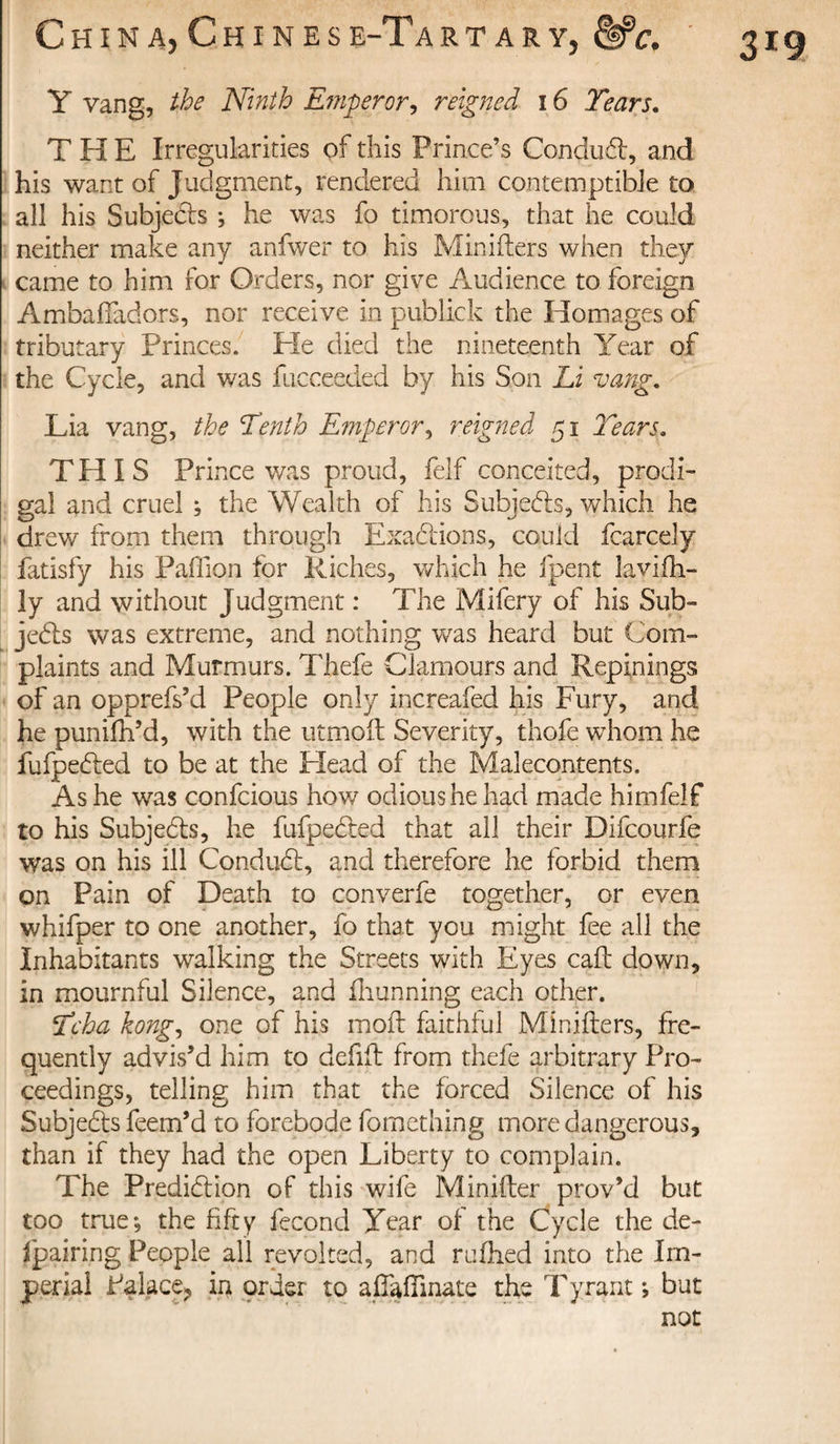 Y vang, the Ninth Emperor, reigned 16 Tears. THE Irregularities of this Prince’s ConduCt, and his want of Judgment, rendered him contemptible to all his Subjects ; he was fo timorous, that he could neither make any anfwer to his Minifters when they came to him for Orders, nor give Audience to foreign Ambafiadors, nor receive in publick the Homages of tributary Princes. Pie died the nineteenth Year of the Cycle, and was fucceeded by his Son Li vang. Lia vang, the Tenth Emperor ^ reigned 51 Tears. THIS Pri nee was proud, felf conceited, prodi¬ gal and cruel ; the Wealth of his Subjects, which he drew from them through Exactions, could fcarcely fatisfy his Paffion for Riches, which he fpent Lovi(li¬ ly and without Judgment : The Mifery of his Sub¬ jects was extreme, and nothing was heard but Com¬ plaints and Murmurs. Thefe Clamours and Repinings of an opprefs’d People only increafed his Fury, and he punifh’d, with the utmoft Severity, thofe whom he fufpedted to be at the Plead of the Malecontents. As he was confcious how odious he had made himfelf to his Subjects, he fufpeCIed that all their Difcourfe was on his ill ConduCt, and therefore he forbid them on Pain of Death to converfe together, or even whifper to one another, fo that you might fee all the Inhabitants walking the Streets with Eyes caft down, in mournful Silence, and fhunning each other. Tcha kong, one of his molt faithful Minifters, fre¬ quently advis’d him to deftft from thefe arbitrary Pro¬ ceedings, telling him that the forced Silence of his Subjects feem’d to forebode fomething more dangerous, than if they had the open Liberty to complain. The Prediction of this wife Minifter prov’d but too true; the fifty fécond Year of the Cycle the de- fpairing People all revolted, and rufhed into the Im¬ perial Paiace? in order to aftafiinate the Tyrant ; but not 3r9