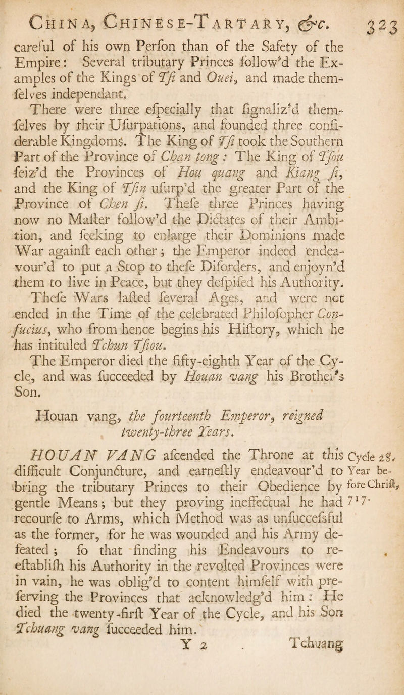 careful of his own Perfon than of the Safety of the Empire : Several tributary Princes followed the Ex¬ amples of the Kings of TJi and Duel, and made them- Selves independant, There were three efpecially that fignaliz*d them- felves by their Ufurpations, and founded three consi¬ derable Kingdoms. The King of ffi took the Southern Part of the Province of Chan tong : The King of Tfou Seiz’d the Provinces of Hou quang and Kiang and the King of Tftn ufurp’d the greater Part of the Province of Chen ft. Thefe three Princes having now no Mailer follow’d the Dictates of their Ambi¬ tion, and Seeking to enlarge their Dominions made War againfl each other ; the Emperor indeed endea¬ vour’d to put a Stop to thefe Diforders, and enjoyn’d them to live in Peace, but they defpifed his Authority. Thefe Wars lafted Several Ages, and were net ended in the Time of the celebrated Philofopher Con¬ fucius^ who from hence begins his Hiflory, which he has intituled Tchun Tftou. The Emperor died the fifty-eighth Year of the Cy¬ cle, and was Succeeded by Rouan vang his Brothers Son. Houan vang, the fourteenth Emperor $ reigned twenty-three Tears. HOUAN VANG afeended the Throne at this Cycle difficult Conjuncture, and earneftly endeavour’d to Year be- bring the tributary Princes to their Obedience by foreChnft, gentle Means; but they proving ineffectual he had 717- recourfe to Arms, which Method was as unfuccefsful as the former, for he was wounded and his Army de¬ feated ; fo that finding his Endeavours to re- eftabliffi his Authority in the revolted Provinces were in vain, he was oblig’d to content himfelf with pre¬ serving the Provinces that acknowledg’d him : Eïe died the twenty-firft Year of the Cycle, and his Son Tehuang vang Succeeded him. Y 2 . Tchuang