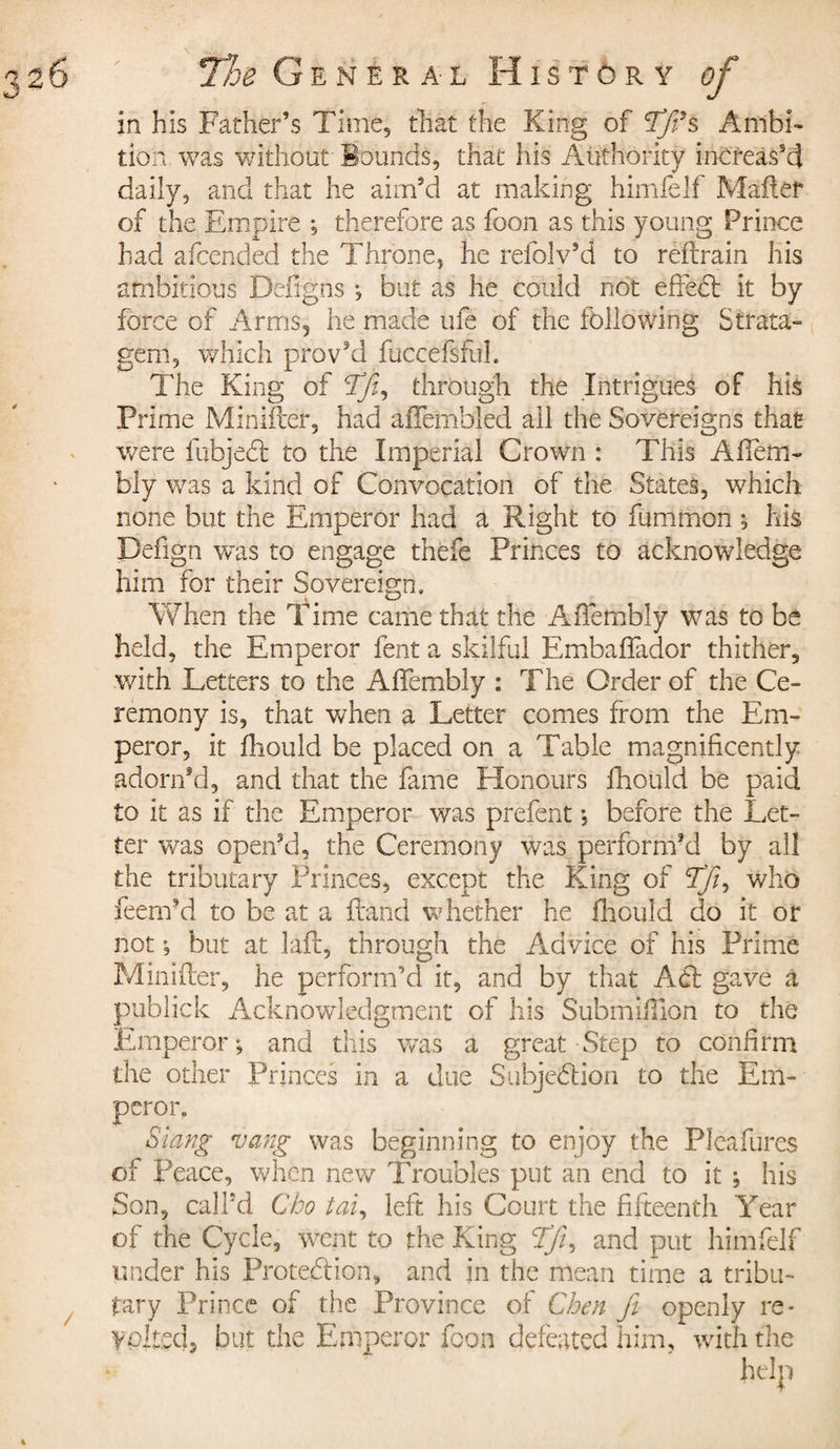 in his Father’s Time, that the King of TfiSs Ambi¬ tion was without Bounds, that his Authority increas’d daily, and that he aim’d at making himfelf Mailer of the Empire ; therefore as foon as this young Prince had afcended the Throne, he refolv’d to reftrain his ambitious Defigns -, but as he could not effeCt it by force of Arms, he made ufe of the following Strata¬ gem, which provVI fuccefsful. The King of Tfi, through the Intrigues of his Prime Minifter, had affembled all the Sovereigns that were fubjeCt to the Imperial Crown : This Affem- bly was a kind of Convocation of the States, which none but the Emperor had a Right to fummon ; his Pefign was to engage thefe Princes to acknowledge him for their Sovereign, When the Time came that the Affembly was to be held, the Emperor fent a skilful Embaffador thither, with Letters to the Affembly : T he Order of the Ce¬ remony is, that when a Letter comes from the Em¬ peror, it ftiould be placed on a Table magnificently adorn’d, and that the fame Honours fhould be paid to it as if the Emperor was prefent ; before the Let¬ ter was open’d, the Ceremony was perform’d by all the tributary Princes, except the King of 'Tfi, who feern’d to be at a ftand whether he fhould do it or not », but at laft, through the Advice of his Prime Minifter, he perform’d it, and by that Adi gave a publick Acknowledgment of his Submiftlon to the Emperor; and this was a great Step to confirm the other Princes in a due Subjection to the Em¬ peror. Slang vang was beginning to enjoy the PIcafures of Peace, when new Troubles put an end to it ; his Son, call’d Cho tai, left his Court the fifteenth Year of the Cycle, went to the King Tfi, and put himfelf under his Protection, and in the mean time a tribu¬ tary Prince of the Province of Chen fit openly re* yoked* but the Emperor foon defeated him, with the