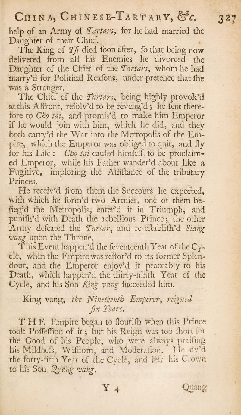 help of an Army of 'Tartars, for he had married the Daughter of their Chief. The King of Tfi died foon after, fo that being now delivered from all his Enemies he divorced the Daughter of the Chief of the Tartars, whom he had marry’d for Political Reafons, under pretence that fhe was a Stranger. The Chief of the Tartars, being highly provok’d at this Affront, refolv’d to be reveng’d -, he fent there» fore to Cho tai, and promis’d to make him Emperor if he would join with him, which he did, and they both carry’d the War into the Metropolis of the Em¬ pire, which the Emperor was obliged to quit, and fly for his Life : Cho tai caufed himfelf. to be proclaim¬ ed Emperor, while his Father wander’d about like a Fugitive, imploring the Affiftance of the tributary Princes. He receiv’d from them the Succours he expebfed, with which he form’d two Armies, one of them be- fieg’d the Metropolis, enter’d it in Triumph, and punifh’d with Death the rebellious Prince; the other Army defeated the Tartar, and re-eftablifh’d Slang vang upon the Throne. This Event happen’d the feventeenth Year of the Cy¬ cle, when the Empire was reftor’d to its former Splen¬ dour, and the Emperor enjoy’d it peaceably to his Death, which happen’d the thirty-ninth Year of the Cycle, and his Son King vang fucceeded him. King vang, the Nineteenth Emperor, reigned fix Tears. T H E Empire began to flourifh when this Prince took Poflefllon of it ; but his Reign was too fhort for the Good of his People, who were always praifing his Mildnefs, Wifdom, and Moderation. He dyHd the forty-fifth Year of the Cycle, and left his Crown to his Son Shiang vang.