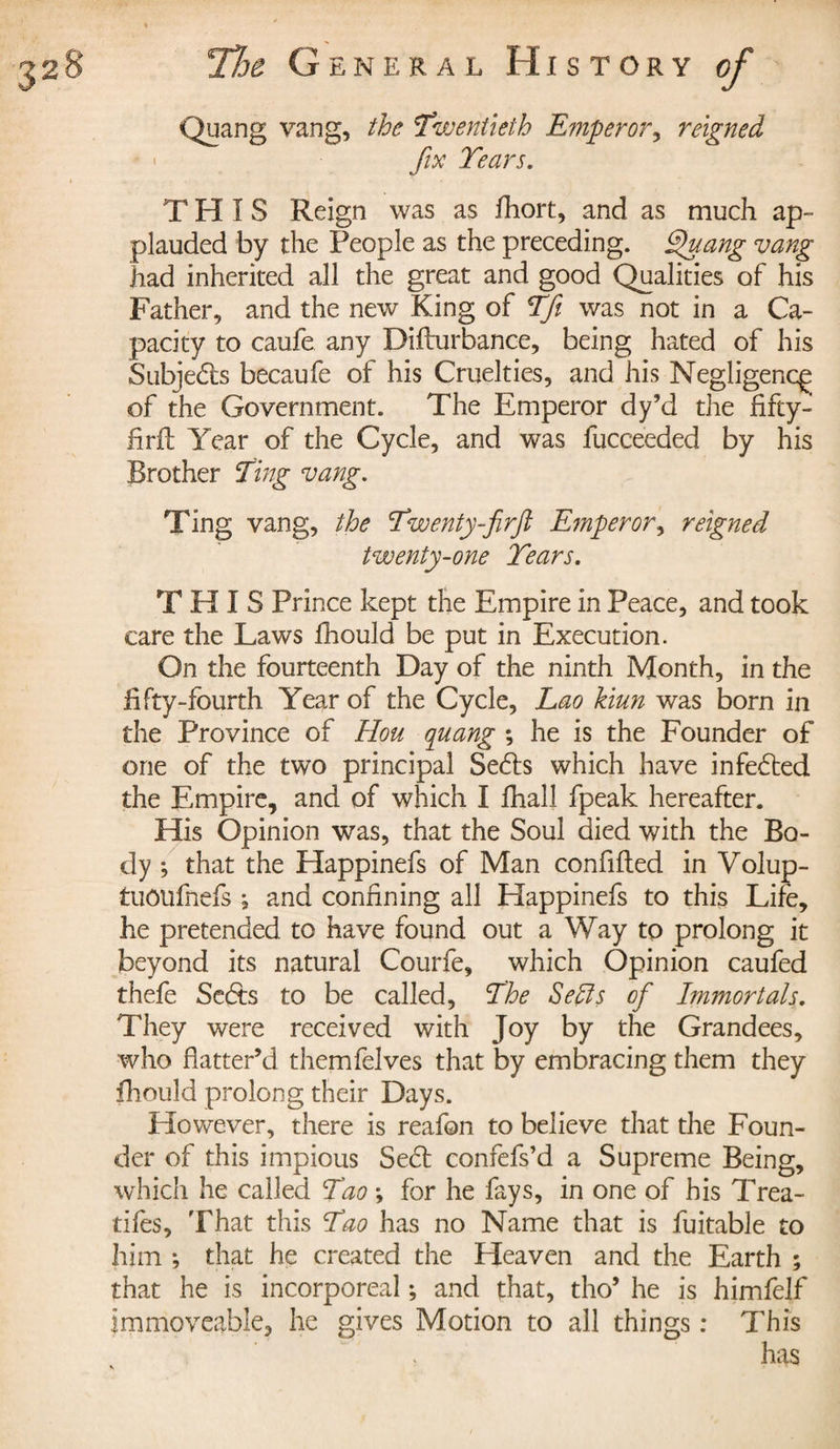 Quang vang, the Twentieth Emperor, reigned fix Tears. THIS Reign was as fhort, and as much ap¬ plauded by the People as the preceding. Quang vang had inherited all the great and good Qualities of his Father, and the new King of Tft was not in a Ca¬ pacity to caufe any Difturbance, being hated of his Subjects becaufe of his Cruelties, and his Negligent^ of the Government. The Emperor dy’d the fifty- firft Year of the Cycle, and was fucceeded by his Brother Ting vang. Ting vang, the Twenty fir ft Emperor, reigned twenty-one Tears. THIS Prince kept the Empire in Peace, and took care the Laws fhould be put in Execution. On the fourteenth Day of the ninth Month, in the fifty-fourth Year of the Cycle, Lao kiun was born in the Province of Hou quang ; he is the Founder of one of the two principal Sedls which have infedted the Empire, and of which I fhall fpeak hereafter. His Opinion was, that the Soul died with the Bo¬ dy ; that the Elappinefs of Man confifled in Volup- tuoufnefs , and confining all Happinefs to this Life, he pretended to have found out a Way to prolong it beyond its natural Courfe, which Opinion caufed thefe Sedts to be called, The Sells of Immortals. They were received with Joy by the Grandees, who flatter’d themfelves that by embracing them they fhould prolong their Days. However, there is reafon to believe that the Foun¬ der of this impious Sedf confefs’d a Supreme Being, which he called Tao -, for he fays, in one of his Trea¬ dles, That this Tao has no Name that is fuitable to him ; that he created the Heaven and the Earth ; that he is incorporeal ; and that, tho* he is himfelf immoveable, he gives Motion to all things : This has