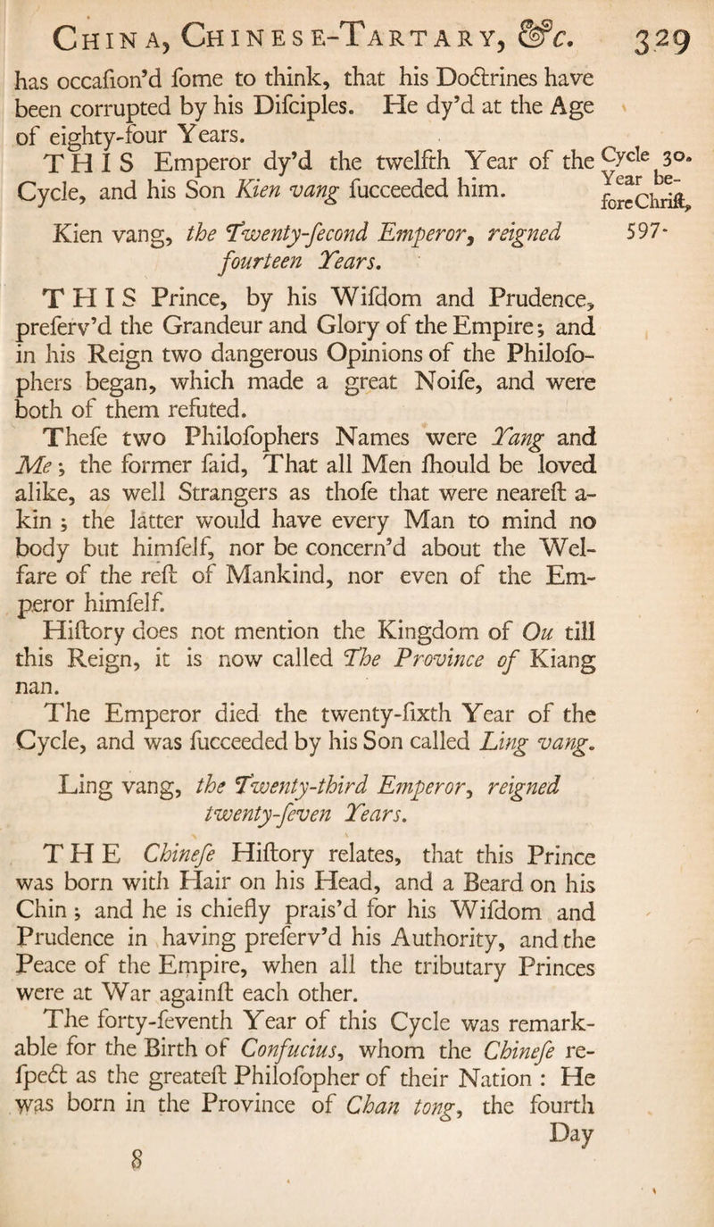 has occafion’d fome to think, that his Doctrines have been corrupted by his Difciples. He dy’d at the Age of eighty-four Years. THIS Emperor dy’d the twelfth Y~ear of the C7c^e 3°* Cycle, and his Son Kien vang fucceeded him. fbreChrift Kien vang, the Twenty-fecond Emperor y reigned 597 fourteen Tears. THIS Prince, by his Wifdom and Prudence-* preferv’d the Grandeur and Glory of the Empire ; and in his Reign two dangerous Opinions of the Philofo- phers began, which made a great Noife, and were both of them refuted. Thefe two Phiiofophers Names were Tang and Me -, the former faid, That all Men lhould be loved alike, as well Strangers as thofe that were neareft a- kin ; the latter would have every Man to mind no body but himfelf, nor be concern’d about the Wel¬ fare of the reft of Mankind, nor even of the Em¬ peror himfelf. Hiftory does not mention the Kingdom of Ou till this Reign, it is now called The Province of Kiang nan. The Emperor died the twenty-fixth Year of the Cycle, and was fucceeded by his Son called Ling vang. Ling vang, the Twenty-third Emperor y reigned twenty-feven Tears. THE Chinefe Hiftory relates, that this Prince was born with Hair on his Head, and a Beard on his Chin ; and he is chiefly prais’d for his Wifdom and Prudence in having preferv’d his Authority, and the Peace of the Empire, when all the tributary Princes were at War againft each other. The forty-feventh Year of this Cycle was remark¬ able for the Birth of Confucius, whom the Chinefe re- fped as the greateft Philofopher of their Nation : He was born in the Province of Chan tong, the fourth