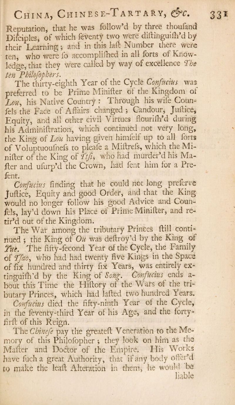 Reputation, that he was follow’d by three thoufand Difciples, of which feventy two were diftinguiih’d by their Learning ; and in this laft Number there were ten, who were fo accomplifned in all forts of Know¬ ledge, that they were called by way of excellence Tbs ten Philefophers. The thirty-eighth Year of the Cycle Confucius was preferred to be Prime Mihifter of the Kingdom of Lou, his Native Country : Through his wife Coun- fels the Face of Affairs changed ; Candour, Juftice, Equity, and all ocher civil Virtues ftourifh’d during his Adminiftration, which continued not very long, the King of Lou having given himfelf up to all forts of Voluptuoufnefs to pleafe a Miftrefs, which the ,\li¬ miter of the King of Ttjt, who had murder’d his Ma¬ iler and ufurp’d the Crown, had fent him for a Pre- fent. Confucius finding that he could not long preferve Juftice, Equity and good Order, and that the King would no longer follow his good Advice and Coun- fels, lay’d down his Place of Prime Minifter, and re¬ tir’d out of the Kingdom. The War among the tributary Princes _ ftiil conti¬ nued ; the King of Ou was deltroy’d by the King of Tue. The fifty-fecond Year of the Cycle, the Family of 7fao, Who had had twenty five Kings in the Space of fix hundred and thirty fix Years, was entirely ex- tinguifh’d by the King of Song. Confucius ends a- bout this Time the Hillory of the Wars of the tri¬ butary Princes, which had killed two hundred Years. Confucius died the fifty-ninth Year ot the Cycle, in the feventy-third Year of his Age, and the forty- frit of this Reign. Tht Chinefe pay the greateft Veneration to the Me¬ mory of this Philofopher ; they look on him as the Mailer and Doftor of the Empire. His Works have fucha great Authority, that if any body offer’d to make the leaf; Alteration in them, he would be liable