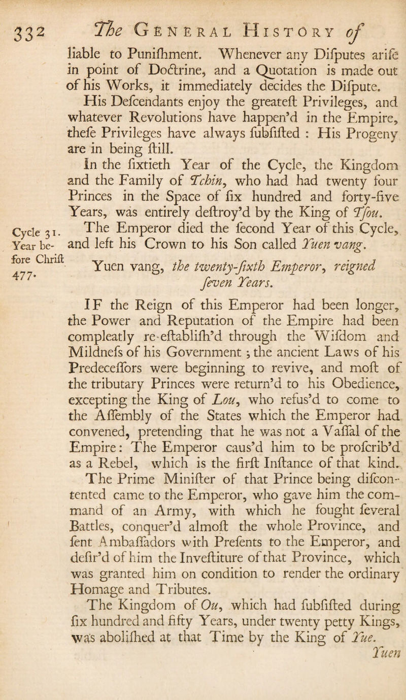 Cycle 31. Year be¬ fore Chrifi 477- liable to Punifhment. Whenever any Difputes arife in point of Dodlrine, and a Quotation is made out of his Works, it immediately decides the Difpute. His Defendants enjoy the greateft Privileges, and whatever Revolutions have happen’d in the Empire, thefe Privileges have always fubftfted : His Progeny are in being fill. In the fixtieth Year of the Cycle, the Kingdom and the Family of Tchin, who had had twenty four Princes in the Space of fix hundred and forty-five Years, was entirely deflroy’d by the King of Yfou. The Emperor died the fécond Year of this Cycle, and left his Crown to his Son called Yuen vang. Yuen vang, the twenty-fixth Emperor, reigned feven Years. IF the Reign of this Emperor had been longer, the Power and Reputation of the Empire had been compleatly re eftablifh’d through the Wifdom and Mildnefs of his Government ; the ancient Laws of his Predeceffors were beginning to revive, and moil of the tributary Princes were return’d to his Obedience, excepting the King of Lou, who refus’d to come to the Affembly of the States which the Emperor had convened, pretending that he was not a VafTal of the Empire: The Emperor caus’d him to be profcrib’d as a Rebel, which is the firft Inftance of that kind. The Prime Minifter of that Prince being difcon- tented came to the Emperor, who gave him the com¬ mand of an Army, with which he fought feveral Battles, conquer’d almofl the whole Province, and fent Ambaffadors with Prefents to the Emperor, and defir’d of him the Inveftiture of that Province, which was granted him on condition to render the ordinary Homage and Tributes. The Kingdom of O^, which had fubfifted during fix hundred and fifty Years, under twenty petty Kings, was abolifhed at that Time by the King of Yue. Yuen