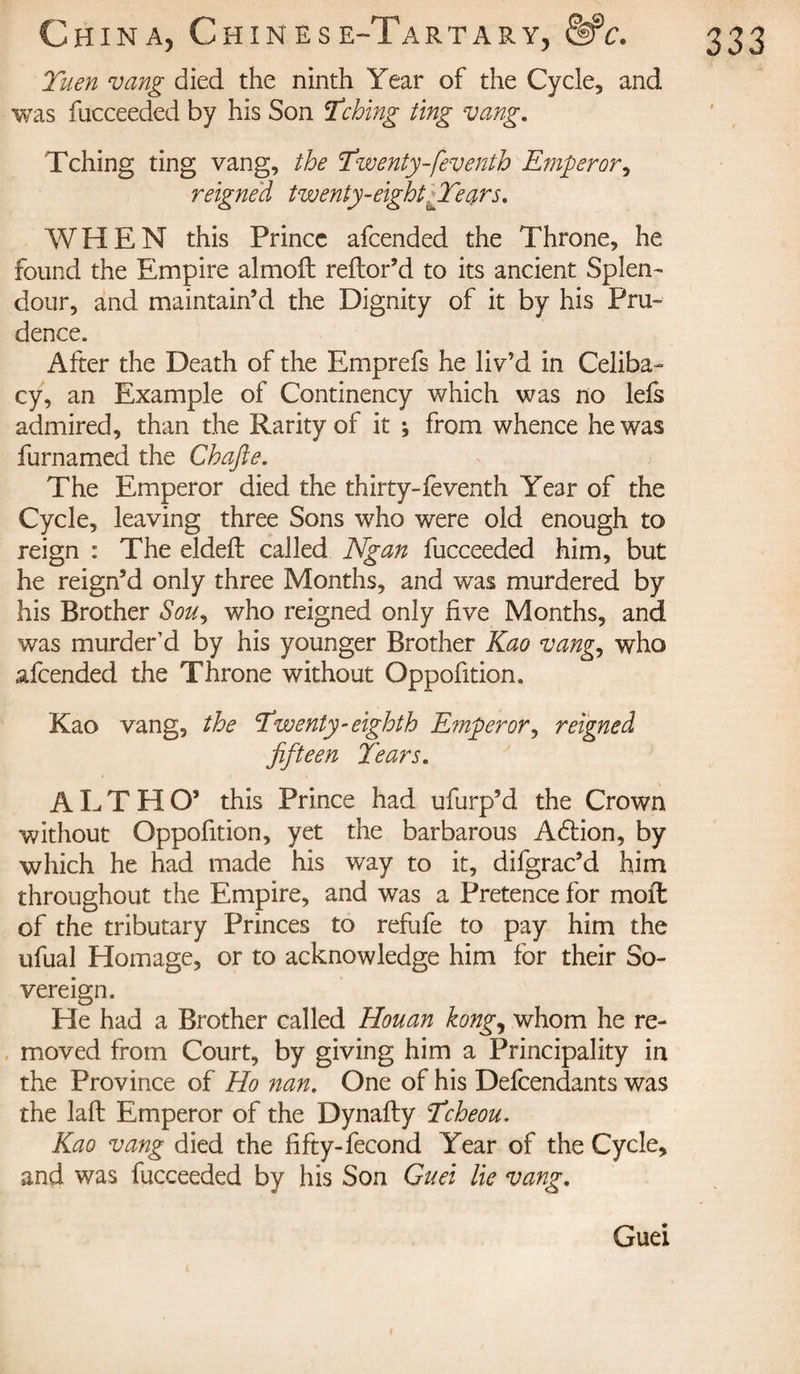 Tuen vang died the ninth Year of the Cycle, and was fucceeded by his Son Tching ting vang. Tching ting vang, the Twenty-feventh Emperor, reigned twenty-eight ffears. WHEN this Prince afcended the Throne, he found the Empire almoft reflor’d to its ancient Splen¬ dour, and maintain’d the Dignity of it by his Pru¬ dence. After the Death of the Emprefs he liv’d in Celiba¬ cy, an Example of Continency which was no lefs admired, than the Rarity of it ; from whence he was furnamed the Chafte. The Emperor died the thirty-feventh Year of the Cycle, leaving three Sons who were old enough to reign : The eldeft called Ngan fucceeded him, but he reign’d only three Months, and was murdered by his Brother Sou9 who reigned only live Months, and was murder’d by his younger Brother Kao vang, who afcended the Throne without Opposition. Kao vang, the Twenty-eighth Emperor, reigned fifteen Tears. ALTHO’ this Prince had ufurp’d the Crown without Oppofition, yet the barbarous Adfion, by which he had made his way to it, difgrac’d him throughout the Empire, and was a Pretence for moll of the tributary Princes to refufe to pay him the ufual Homage, or to acknowledge him for their So¬ vereign. He had a Brother called Houan kong^ whom he re¬ moved from Court, by giving him a Principality in the Province of Ho nan. One of his Defendants was the laft Emperor of the Dynafty Tcheou. Kao vang died the fifty-fécond Year of the Cycle, and was fucceeded by his Son Guet lie vang. Guei