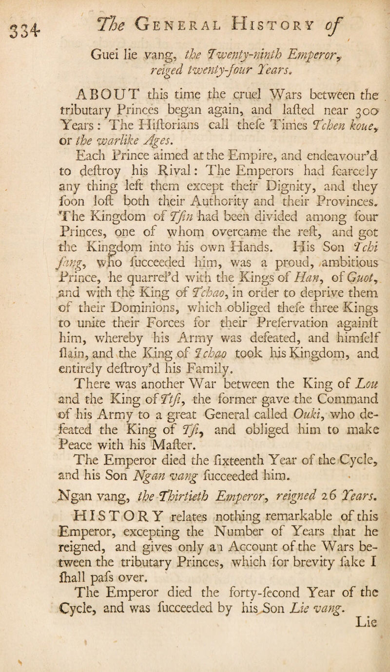 Guei lie yang, the Twenty-ninth Emperor y re'iged twenty-jour leans, ABOUT this time the cruel Wars between the tributary Princes began again, and lafted near 30a Years : The Hiftorians call thefe Times Tchen kouey or the warlike Ages. Each Prince aimed at the Empire, and endeavour’d to deftroy his Rival : The Emperors had feared y any thing left them except their Dignity, and they foon loft both their Authority and their Provinces. The Kingdom of Tfin had been divided among four Princes, one of whom overcame the reft, and got the Kingdom into his own Hands. His Son Tchi fcngy who fucceeded him, was a proud, ambitious Prince, he quarrd’d with the Kings of Han? of Guot, and with the King of Tchaoy in order to deprive them of their Dominions, which obliged thefe three Kings to unite their Forces for their Prefervation againlt him, whereby his Army was defeated, and himfelf flain, and the King of Ichao took his Kingdom, and entirely deftroy’d his Family. There was another War between the King of Lou and the King of Ttjiy the former gave the Command of his Army to a great General called Oukiy who de¬ feated the King of Tji^ and obliged him to make Peace with his Mafter. The Emperor died the fixteenth Year of the Cycle, and his Son Ngan vang fucceeded him. Ngan vang, the Thirtieth Emperor, reigned 2 6 Tears. HISTORY relates nothing remarkable of this Emperor, excepting the Number of Years that he reigned, and gives only an Account of the Wars be¬ tween the tributary Princes, which for brevity lake I fhall pafs over. The Emperor died the forty-fecond Year of the Cycle, and was fucceeded by his Son Lie vang. Lie