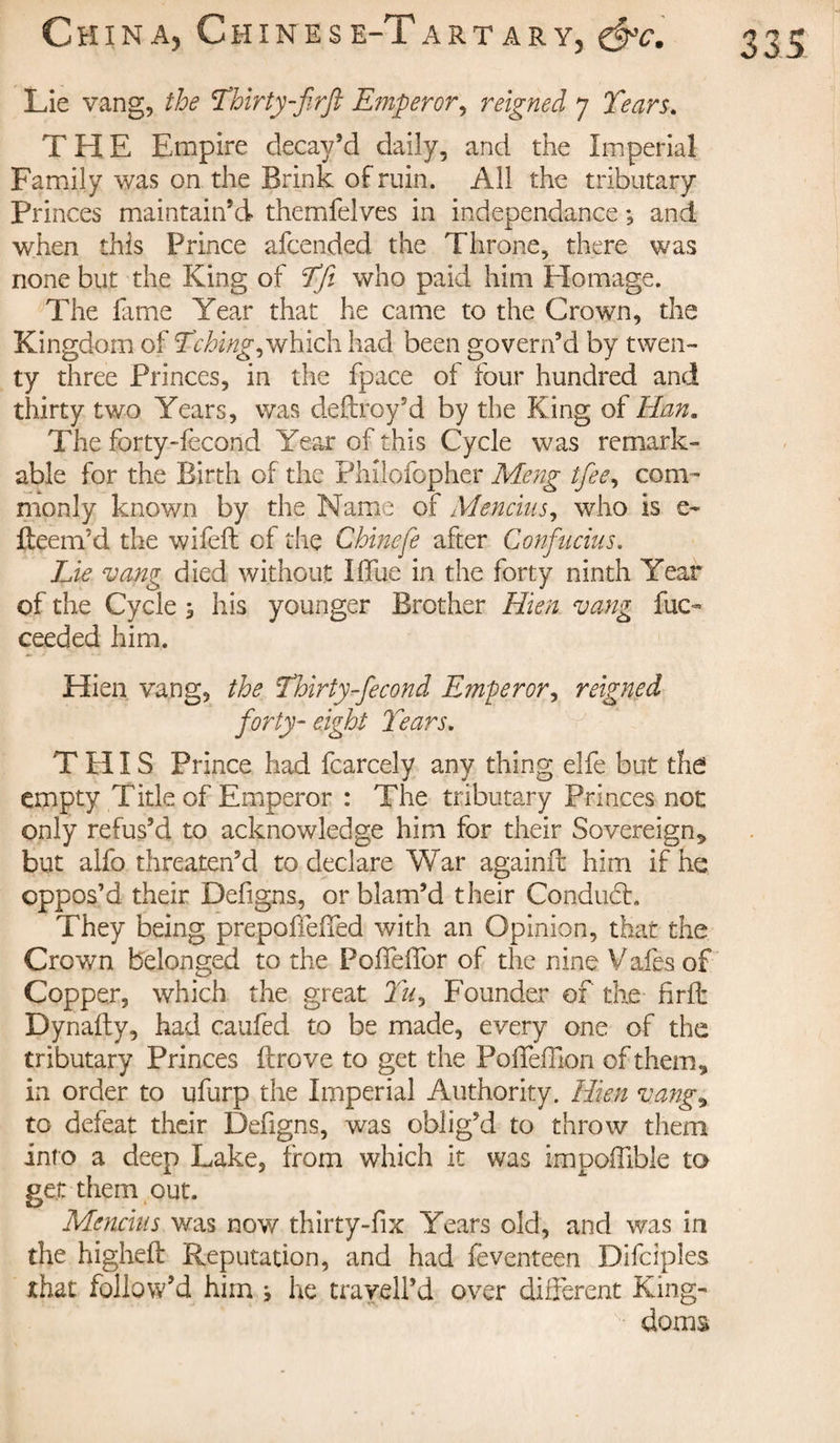 Lie vang, the Thirty-firfi Emperor, reigned 7 Years. THE Empire decay’d daily, and the Imperial Family was on the Brink of ruin. All the tributary Princes maintain’d themfelves in indépendance ; and when this Prince afcended the Throne, there was none but the King of Tfi who paid him Homage. The fame Year that he came to the Crown, the Kingdom of Tching,which had been govern’d by twen¬ ty three Princes, in the fpace of four hundred and thirty two Years, was deftroy’d by the King of Han. The forty-fecond Year of this Cycle was remark¬ able for the Birth of the Philofopher Meng tfee, com¬ monly known by the Name of Mencius, who is e- flee nr d the wifeft of the Chinefe after Confucius. Lie vang died without Iffue in the forty ninth Year of the Cycle, his younger Brother Mien, vang fuc- ceeded him. Hien vang, the Thirty-fécond Emperor, reigned forty- eight Tears. THIS Prince had fcarcely any thing elfe but the empty Title of Emperor : The tributary Princes not only refus’d to acknowledge him for their Sovereign* but alfo threaten’d to declare War againil him if he oppos’d their Defigns, or blam’d their Condudh They being prepoffefTed with an Opinion, that the Crown belonged to the Poffeffor of the nine Vafes of Copper, which the great Tu&gt; Founder of the firfi: Dynafty, had caufed to be made, every one of the tributary Princes ftrove to get the Poffefflon of them* in order to ufurp the Imperial Authority. Hien vang* to defeat their Defigns, was oblig’d to throw them into a deep Lake, from which it was impoffible to get: them out. Mencius was now thirty-fix Years old, and was in the highefl Reputation, and had feventeen Difciples that follow’d him ^ he trayeil’d over different King¬ doms