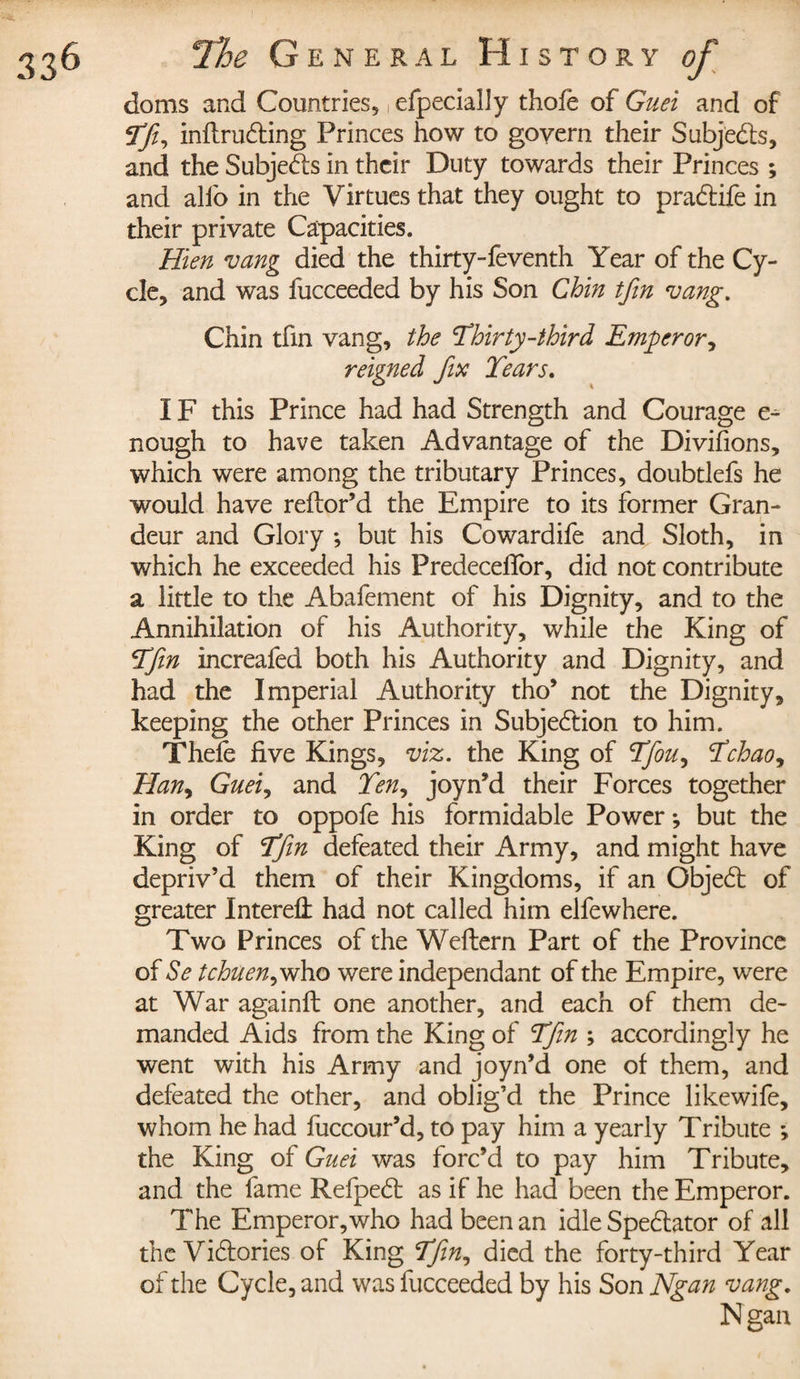 doms and Countries, , efpecially thofe of Guei and of Tfi? inflru£Hng Princes how to govern their Subjects, and the Subjects in their Duty towards their Princes ; and alio in the Virtues that they ought to pradtife in their private Capacities. Hien vang died the thirty-feventh Year of the Cy¬ cle, and was fucceeded by his Son Chin tfin vang. Chin tfin vang, the Thirty-third Emperor? reigned fix Tears. IF this Prince had had Strength and Courage e- nough to have taken Advantage of the Divifions, which were among the tributary Princes, doubtlefs he would have reflor’d the Empire to its former Gran¬ deur and Glory ; but his Cowardife and Sloth, in which he exceeded his Predeceifor, did not contribute a little to the Abafement of his Dignity, and to the Annihilation of his Authority, while the King of Tfin increafed both his Authority and Dignity, and had the Imperial Authority tho’ not the Dignity, keeping the other Princes in Subjedtion to him. Thefe five Kings, viz. the King of Tfiou? Tchao? Han? Guei? and Ten? joyn’d their Forces together in order to oppofe his formidable Power -, but the King of Tfin defeated their Army, and might have depriv’d them of their Kingdoms, if an Objedt of greater Interefl: had not called him elfewhere. Two Princes of the Weftern Part of the Province of Se tchuen?vrho were independant of the Empire, were at War againft one another, and each of them de¬ manded Aids from the King of Tfin ; accordingly he went with his Army and joyn’d one of them, and defeated the other, and oblig’d the Prince like wife, whom he had fuccour’d, to pay him a yearly Tribute -, the King of Guei was forc’d to pay him Tribute, and the fame Refpedt as if he had been the Emperor. The Emperor,who had been an idle Spedlator of all the Victories of King Tfin, died the forty-third Year of the Cycle, and was fucceeded by his Son Ngan vang. Ngan