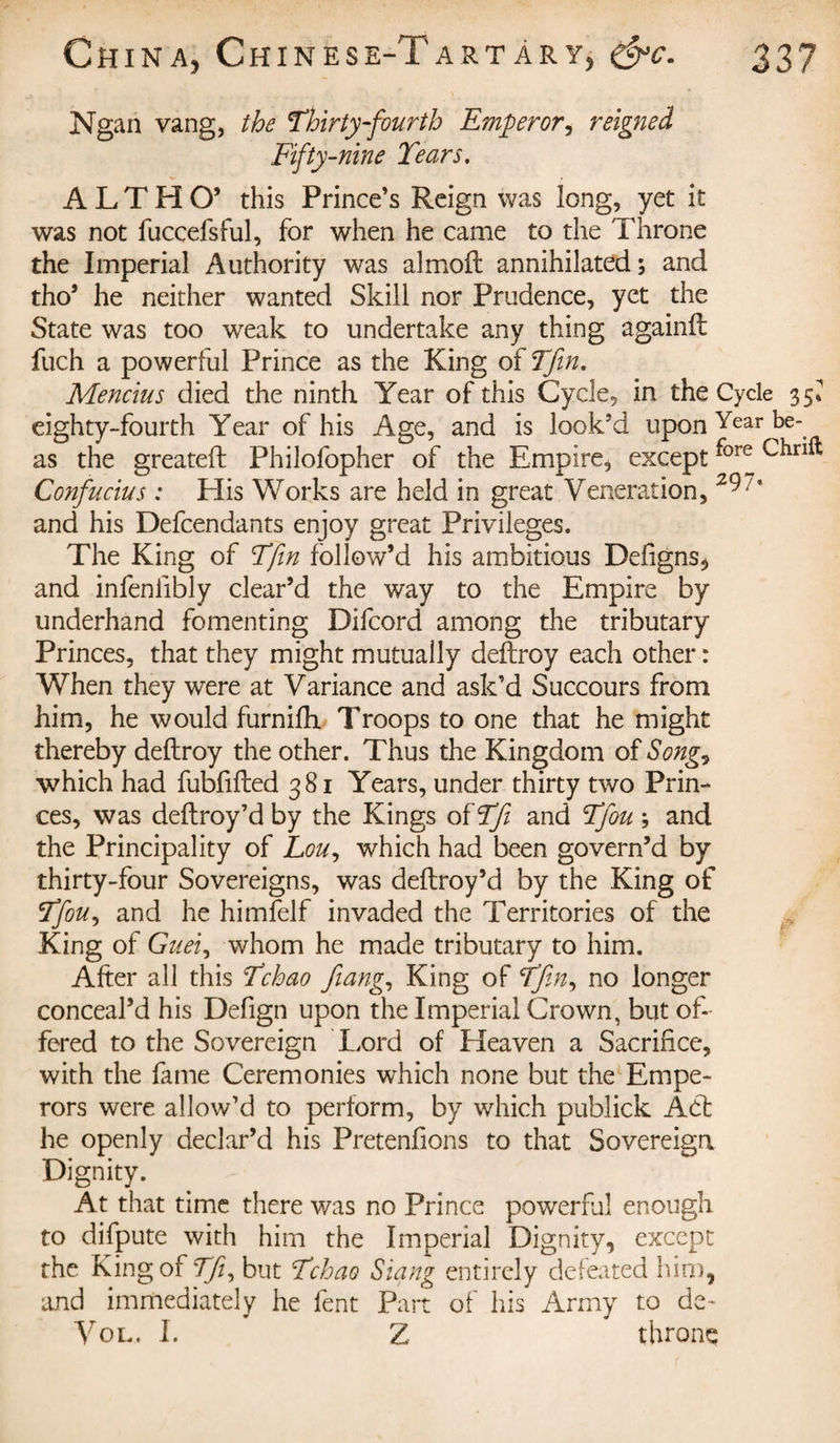 Ngan vang, the Thirty-fourth Emperor, r eigne à Fifty-nine Tears. ALTHO’ this Prince’s Reign was long, yet it was not fuccefsful, for when he came to the Throne the Imperial Authority was almoft annihilated 5 and tho’ he neither wanted Skill nor Prudence, yet the State was too weak to undertake any thing againft fuch a powerful Prince as the King of Tfin. Mencius died the ninth Year of this Cycle, in the Cycle 35» eighty-fourth Year of his Age, and is look'd upon Year bé¬ as the greateft Philofopher of the Empire, except thrift Confucius : His Works are held in great Veneration, 29 * and his Defcendants enjoy great Privileges. The King of Tfin follow’d his ambitious Defigns, and infenilbly clear’d the way to the Empire by underhand fomenting Difcord among the tributary Princes, that they might mutually deftroy each other : When they were at Variance and ask’d Succours from him, he would furnifh Troops to one that he might thereby deftroy the other. Thus the Kingdom of Song^ which had fubfifted 381 Years, under thirty two Prin¬ ces, was deftroy’d by the Kings of Tfi and Tfou -, and the Principality of Lou, which had been govern’d by thirty-four Sovereigns, was deftroy’d by the King of Tfouy and he himfelf invaded the Territories of the King of Gueiy whom he made tributary to him. After all this Tchao fiang, King of Tfin^ no longer conceal’d his Defign upon the Imperial Crown, but of¬ fered to the Sovereign Lord of Heaven a Sacrifice, with the fame Ceremonies which none but the Empe¬ rors were allow’d to perform, by which publick A6t he openly declar’d his Pretenfions to that Sovereign Dignity. At that time there was no Prince powerful enough to difpute with him the Imperial Dignity, except the King of Tfi, but Tchao Slang entirely defeated him, and immediately he fent Part of his Army to de- Vo l. I. Z throne