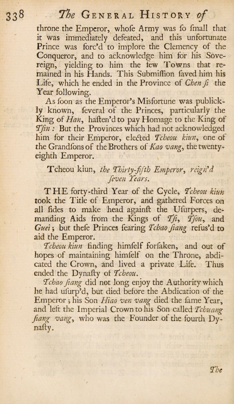 throne the Emperor, whofe Army was fo fmall that it was immediately defeated, and this unfortunate Prince was forc’d to implore the Clemency of the Conqueror, and to acknowledge him for his Sove¬ reign, yielding to him the tew Towns that re¬ mained in his Hands. This Submifiion faved him his Life, which he ended in the Province of Chen Ji the Year following. As foon as the Emperor’s Misfortune was publick- ly known, feveral of the Princes, particularly the King of Han, haften’d to pay Homage to the King of Tfin : But the Provinces which had not acknowledged him for their Emperor, elected Tcheou kiun, one of the Grandfons of the Brothers of Kao vang.&gt; the twenty- eighth Emperor. Tcheou kiun, the Thirty-fifth Emperor, reign'd fieven Tears. THE forty-third Year of the Cycle, Tcheou kiun took the Title of Emperor, and gathered Forces on all fides to make head againft the Ufurpers, de¬ manding Aids from the Kings of Tfi, Tfiou, and Guei ; but thefe Princes fearing Tchao Jiang refus’d to aid the Emperor. Tcheou kiun finding himfelf forfaken, and out of hopes of maintaining himfelf on the Throne, abdi¬ cated the Crown, and lived a private Life. Thus ended the Dynafly of Tcheou. Tchao Jiang did not long enjoy the Authority which he had ufurp’d, but died before the Abdication of the Emperor ; his Son Hiao ven vang died the fame Year, and left the Imperial Crown to his Son called Tchuang Jiang vang, who was the Founder of the fourth Dy- nafty. The