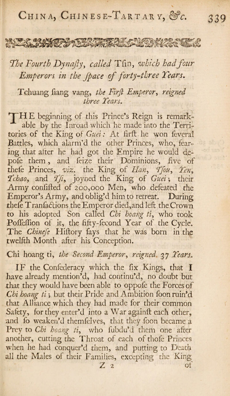 The Fourth Dynajîy, called Tfin, which had four Emperors in the jpace of forty-three Tears. Tchuang fiang vang, the Firft Emperor, reigned three Tears. TH E beginning of this Prince’s Reign is remark¬ able by the Inroad which he made into the Terri¬ tories of the King of Guei: At firft he won feveral Battles, which alarm’d the other Princes, who, fear¬ ing that after he had got the Empire he would de- pofe them, and feize their Dominions, five of thefe Princes, viz. the King of Han, Tfou, Ten, Tchao, and Tfi, joyned the King of Guei ; their Army confifted of 200,000 Men, who defeated the Emperor’s Army, and oblig’d him to retreat. During thefe Tranfadlions the Emperor died,and left the Crown to his adopted Son called Chi hoang ti, who took Pofteftion of it, the fifty-fecond Year of the Cycle. The Chinefe Hiftory fays that he was born in the twelfth Month after his Conception. Chi hoang ti, the Second Emperor, reigned. 37 Tears. IF the Confederacy which the fix Kings, that I have already mention’d, had continu’d, no doubt but that they would have been able to oppofe the Forces of Chi hoang ti ; but their Pride and Ambition foon ruin’d that Alliance which they had made for their common Safety, for they enter’d into a War againft each other, and fo weaken’d themfelves, that they foon became a Prey to Chi hoang ti, who fubdu’d them one after another, cutting the Throat of each of thofe Princes when he had conquer’d them, and putting to Death all the Males of their Families, excepting the King Z 2 ^ of