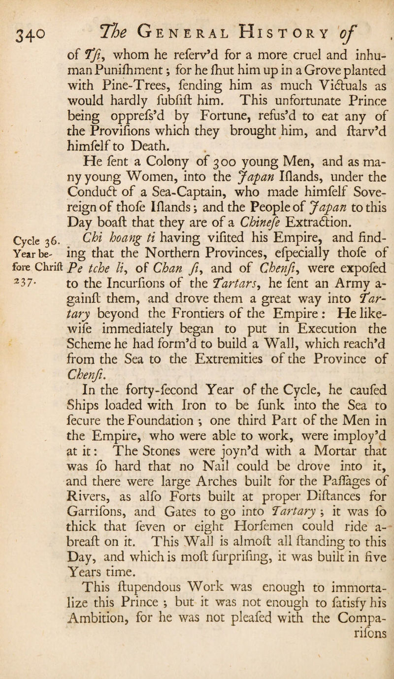 of Tfi, whom he referv’d for a more cruel and inhu¬ man Punifhment ; for he fhut him up in a Grove planted with Pine-Trees, fending him as much Victuals as would hardly fubfift him. This unfortunate Prince being opprefs’d by Fortune, refus’d to eat any of the Provifions which they brought him, and ftarv’d himfelf to Death. He fent a Colony of 3 00 young Men, and as ma¬ ny young Women, into the Japan Iflands, under the Conduct of a Sea-Captain, who made himfelf Sove¬ reign of thofe Iflands ; and the People of Japan to this Day boaft that they are of a Chinefe Extraction. Chi hoang ti having vifited his Empire, and find- Yearbe^ ing that the Northern Provinces, efpecially thofe of fore Chrift Pe tche li, of Chan ft, and of Chenfi, were expofed 237- to the Incurlions of the Tartars, he fent an Army a- gainft them, and drove them a great way into Tar¬ tary beyond the Frontiers of the Empire : He like- wife immediately began to put in Execution the Scheme he had form’d to build a Wall, which reach’d from the Sea to the Extremities of the Province of Chenfi. In the forty-fecond Year of the Cycle, he caufed Ships loaded with Iron to be funk into the Sea to fecure the Foundation ♦, one third Part of the Men in the Empire, who were able to work, were imploy’d at it: The Stones were joyn’d with a Mortar that was fo hard that no Nail could be drove into it, and there were large Arches built for the Paflages of Rivers, as alfo Forts built at proper Diftances for Garrifons, and Gates to go into Partary \ it was fo thick that feven or eight Florfemen could ride a- breafl: on it. This Wall is almoft all handing to this Day, and which is moll furprifmg, it was built in five Years time. This ftupendous Work was enough to immorta¬ lize this Prince ; but it was not enough to fatisfy his Ambition, for he was not pleafed with the Compa¬ rions \