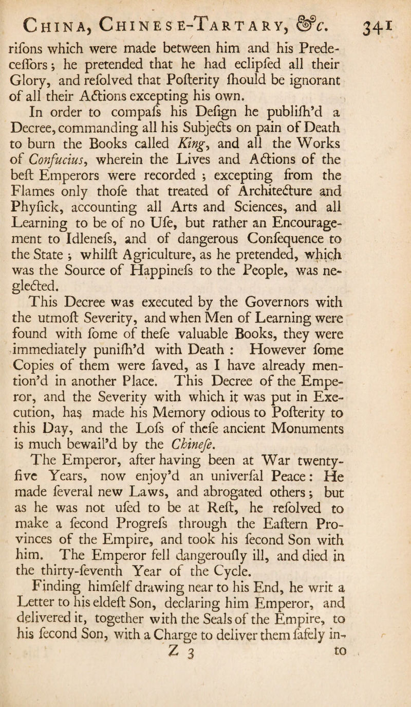 rifons which were made between him and his Prede- cefiors j he pretended that he had eclipfed all their Glory, and refolved that Pofterity fhould be ignorant of all their Actions excepting his own. In order to compafs his Defign he publifh’d a Decree, commanding all his Subjects on pain of Death to burn the Books called King, and all the Works of Confucius, wherein the Lives and A étions of the belt Emperors were recorded ; excepting from the Flames only thofe that treated of Architecture and Phyfick, accounting all Arts and Sciences, and all Learning to be of no Ufe, but rather an Encourage¬ ment to Idlenefs, and of dangerous Confequence to the State j whilft Agriculture, as he pretended, which was the Source of Happinefs to the People, was ne¬ glected. This Decree was executed by the Governors with the utmoft Severity, and when Men of Learning were found with fome of thefe valuable Books, they were immediately punifh’d with Death : However fome Copies of them were faved, as I have already men- tion’d in another Place. This Decree of the Empe¬ ror, and the Severity with which it was put in Exe¬ cution, ha$ made his Memory odious to Pofterity to this Day, and the Lofs of thefe ancient Monuments is much bewail’d by the Chinefe. The Emperor, after having been at War twenty- five Years, now enjoy’d an univerfal Peace : He made feveral new Laws, and abrogated others ; but as he was not ufed to be at Reft, he refolved to make a fécond Progrefs through the Eaftern Pro¬ vinces of the Empire, and took his fécond Son with him. The Emperor fell dangeroufly ill, and died in the thirty-feventh Year of the Cycle. Finding himfelf drawing near to his End, he writ a Letter to his eldeft Son, declaring him Emperor, and delivered it, together with the Seals of the Empire, to his fécond Son, with a Charge to deliver them fafely in-.