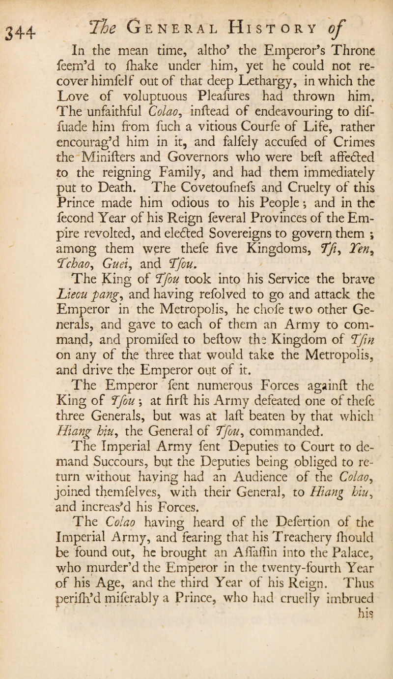 In the mean time, altho’ the Emperor’s Throne feem’d to fhake under him, yet he could not re¬ cover himlelf out of that deep Lethargy, in which the Love of voluptuous Pleafures had thrown him. The unfaithful Colao? inftead of endeavouring to dif- fuade him from fuch a vitious Courfe of Life, rather encourag’d him in it, and falfely accufed of Crimes the Minifters and Governors who were belt affe6ted to the reigning Family, and had them immediately put to Death. The Covetoufnefs and Cruelty of this Prince made him odious to his People ; and in the fécond Year of his Reign feveral Provinces of the Em¬ pire revolted, and elected Sovereigns to govern them ; among them were thefe five Kingdoms, Tji, Teny Tchao, Guei, and Tfou. The King of Tfou took into his Service the brave Liecu pang, and having refolved to go and attack the Emperor in the Metropolis, he chofe two other Ge¬ nerals, and gave to each of them an Army to com¬ mand, and promifed to beflow the Kingdom of Tfin on any of the three that would take the Metropolis, and drive the Emperor out of it. The Emperor fent numerous Forces againfl the King of Tfou ; at firft his Army defeated one of thefe three Generals, but was at laft beaten by that which Hiang hiu, the General of Tfou, commanded. The Imperial Army fent Deputies to Court to de¬ mand Succours, but the Deputies being obliged to re¬ turn without haying had an Audience of the Colao^ joined themfelves, with their General, to Hiang hiu, and increas’d his Forces. The Colao having heard of the Defertion of the Imperial Army, and fearing that his Treachery fhould be found out, he brought an Afiàflin into the Palace, who murder’d the Emperor in the twenty-fourth Year of his Age, and the third Year of his Reign. Thus perifli’d miferably a Prince, who had cruelly imbrued