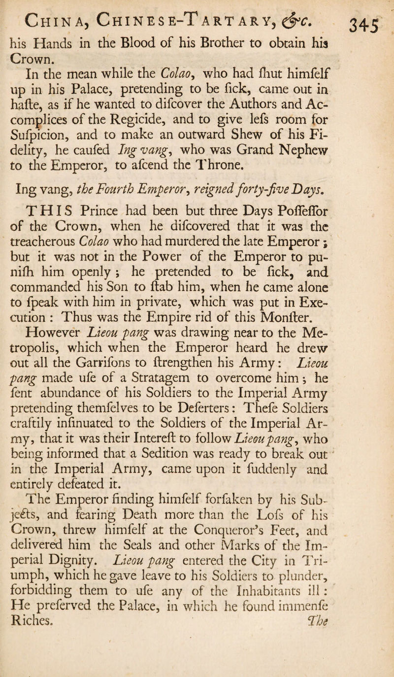 his Hands in the Blood of his Brother to obtain hia Crown. In the mean while the Colao, who had fhut himfelf up in his Palace, pretending to be Tick, came out in hafte, as if he wanted to difcover the Authors and Ac¬ complices of the Regicide, and to give lefs room for Sufpicion, and to make an outward Shew of his Fi¬ delity, he caufed Ing vang, who was Grand Nephew to the Emperor, to afcend the Throne. THIS Prince had been but three Days Pofîèilbr of the Crown, when he difcovered that it was the treacherous Colao who had murdered the late Emperor ; but it was not in the Power of the Emperor to pu- nifh him openly ; he pretended to be fick, and commanded his Son to ftab him, when he came alone to fpeak with him in private, which was put in Exe¬ cution : Thus was the Empire rid of this Monller. However Lieou pang was drawing near to the Me¬ tropolis, which when the Emperor heard he drew out all the Garrifons to {Lengthen his Army : Lieou pang made ufe of a Stratagem to overcome him -, he fent abundance of his Soldiers to the Imperial Army pretending themfelves to be Deferters : Thefe Soldiers craftily infmuated to the Soldiers of the Imperial Ar¬ my, that it was their Intereft to follow Lieou pang, who being informed that a Sedition was ready to break out in the Imperial Army, came upon it fuddenly and entirely defeated it. The Emperor finding himfelf forfaken by his Sub¬ jects, and fearing Death more than the Lofs of his Crown, threw himfelf at the Conqueror’s Feet, and delivered him the Seals and other Marks of the Im¬ perial Dignity. Lieou pang entered the City in Tri¬ umph, which he gave leave to his Soldiers to plunder, forbidding them to ufe any of the Inhabitants ill : He preferved the Palace, in which he found immenfe Riches. Lhe