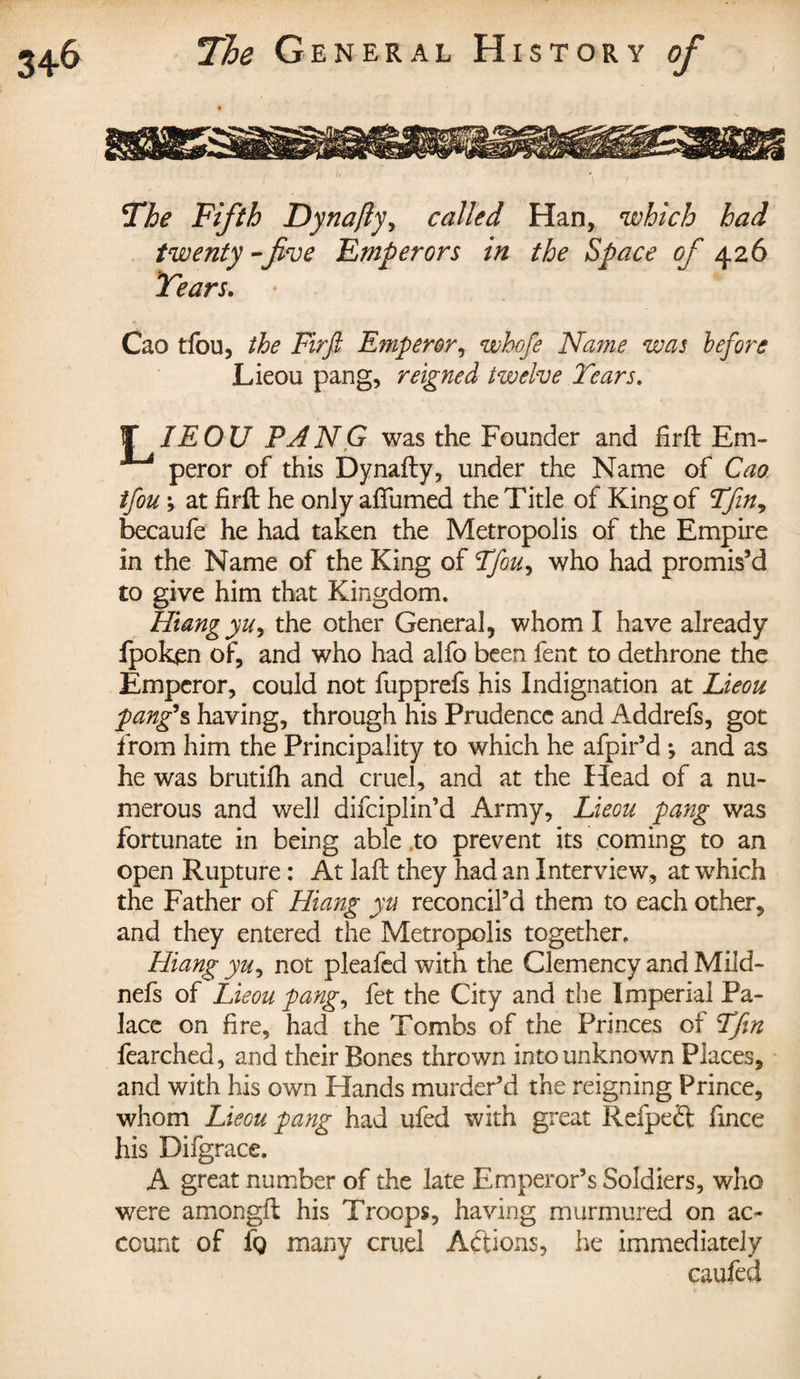 The Fifth Dynajly, called Han, which had twenty-five Emperors in the Space of 426 Tears. Cao tfou, the Firfi Emperor, whofe Name was before Lieou pang, reigned twelve Tears. J IE OU PANG was the Founder and Hr ft Em¬ peror of this Dynafty, under the Name of Cao tfou ; at firft he only aftumed the Title of King of Tfin, becaufe he had taken the Metropolis of the Empire in the Name of the King of Tfou, who had promis’d to give him that Kingdom. Hiangyu, the other General, whom I have already fpoken of, and who had alfo been fent to dethrone the Emperor, could not fupprefs his Indignation at Lieou pang's having, through his Prudence and Addrefs, got from him the Principality to which he afpir’d *, and as he was brutilh and cruel, and at the Head of a nu¬ merous and well difeiplin’d Army, Lieou pang was fortunate in being able to prevent its coming to an open Rupture : At laft they had an Interview, at which the Father of Hiang yu reconcil’d them to each other, and they entered the Metropolis together. Hiang yu, not pleafed with the Clemency and Mild- nefs of Lieou pang, fet the City and the Imperial Pa¬ lace on fire, had the Tombs of the Princes of Tfin fearched, and their Bones thrown into unknown Places, and with his own Hands murder’d the reigning Prince, whom Lieou pang had ufed with great Refpeft fince his Difgrace. A great number of the late Emperor’s Soldiers, who were amongft his Troops, having murmured on ac¬ count of fg many cruel Actions, he immediately caufed