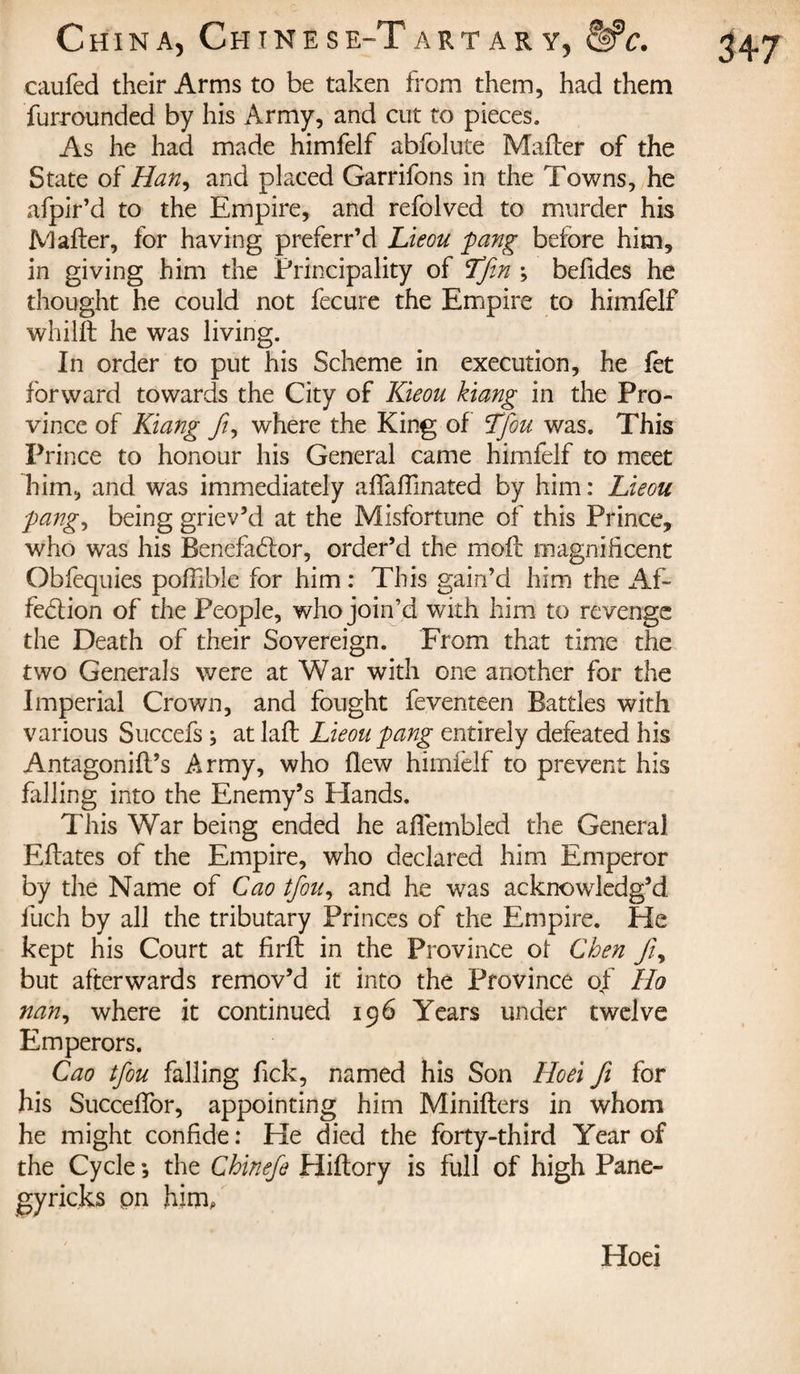 caufed their Arms to be taken from them, had them furrounded by his Army, and cut to pieces. As he had made himfelf abfolute Mailer of the State of Han, and placed Garrifons in the Towns, he afpir’d to the Empire, and refolved to murder his Mafter, for having preferr’d Lieou fang before him, in giving him the Principality of Lfin ; befides he thought he could not fecure the Empire to himfelf whilft he was living. In order to put his Scheme in execution, he fet forward towards the City of Kieou kiang in the Pro¬ vince of Kiang fi, where the King of Tfou was. This Prince to honour his General came himfelf to meet him, and was immediately affaflinated by him : Lieou ■pang, being griev’d at the Misfortune of this Prince, who was his Benefactor, order’d the molt magnificent Obfequies poffiblc for him : This gain’d him the Af¬ fection of the People, who join’d with him to revenge the Death of their Sovereign. From that time the two Generals were at War with one another for the Imperial Crown, and fought feventeen Battles with various Succefs ; at laft Lieou pang entirely defeated his Antagonifl’s Army, who flew himfelf to prevent his falling into the Enemy’s Hands. This War being ended he aflembled the General Eftates of the Empire, who declared him Emperor by the Name of Cao tfou, and he was acknowledg’d iuch by all the tributary Princes of the Empire. He kept his Court at firft in the Province of Chen fi, but afterwards remov’d it into the Province of Ho nan, where it continued 196 Years under twelve Emperors. Cao tfou falling Tick, named his Son Hoei fi for his Succeflor, appointing him Minifters in whom he might confide : He died the forty-third Year of the Cycle -, the Chinefe Hiftory is full of high Pane- gyricks pn him. 347 Hoei