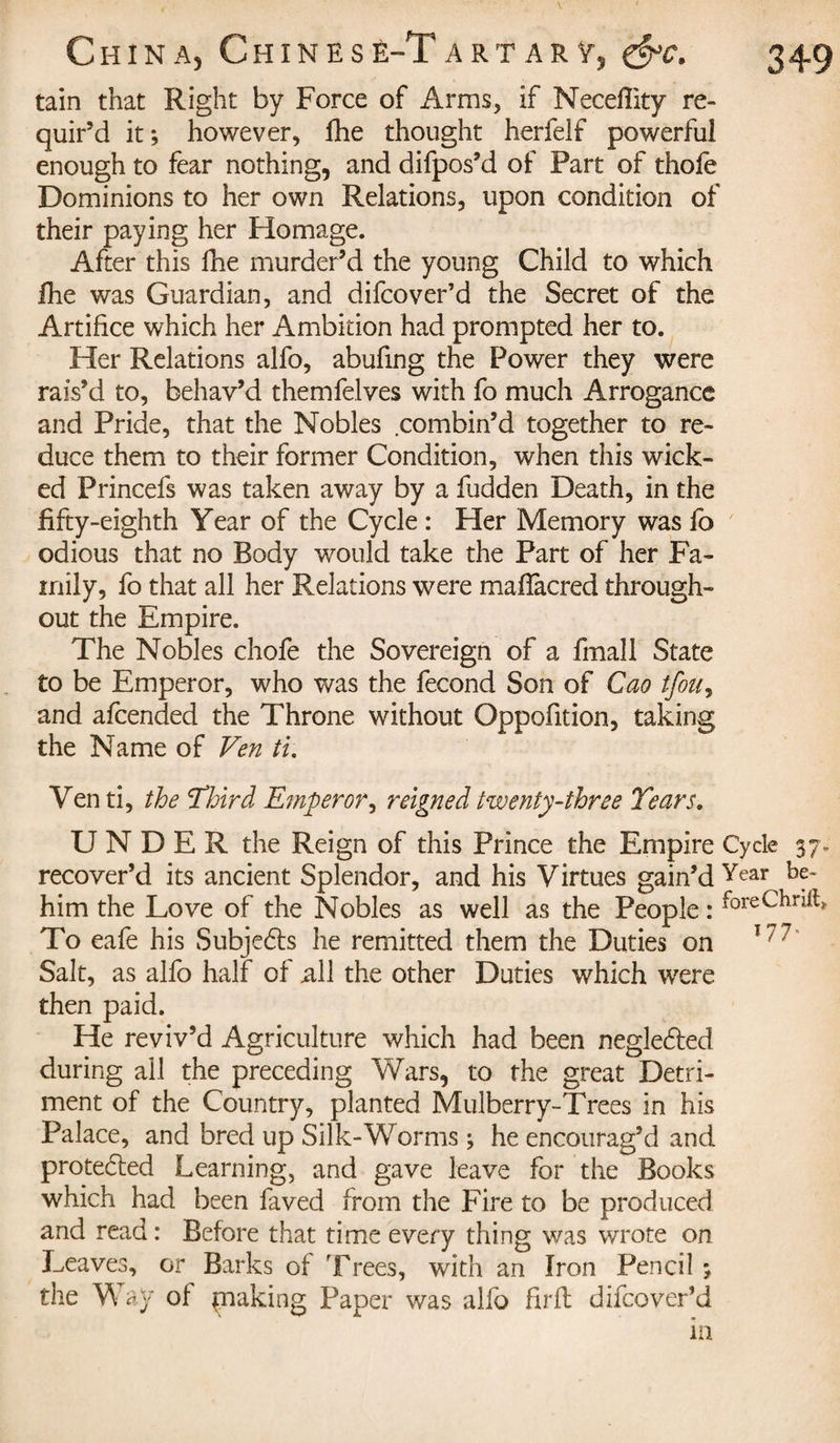 tain that Right by Force of Arms, if Neceflity re¬ quir’d it; however, fhe thought herfeif powerful enough to fear nothing, and difpos’d of Part of thofe Dominions to her own Relations, upon condition of their paying her Homage. After this fhe murder’d the young Child to which Hie was Guardian, and difcover’d the Secret of the Artifice which her Ambition had prompted her to. Her Relations alfo, abufing the Power they were rais’d to, behav’d themfelves with fo much Arrogance and Pride, that the Nobles combin’d together to re¬ duce them to their former Condition, when this wick¬ ed Princefs was taken away by a fudden Death, in the fifty-eighth Y ear of the Cycle : Her Memory was fo odious that no Body would take the Part of her Fa¬ mily, fo that all her Relations were mafTacred through¬ out the Empire. The Nobles chofe the Sovereign of a fmall State to be Emperor, who was the fécond Son of Cao tfou, and afcended the Throne without Oppofition, taking the Name of Vert ti. Yen ti, the Third Emperor, reigned twenty-three Tears. UNDER the Reign of this Prince the Empire Cycle 37. recover’d its ancient Splendor, and his Virtues gain’d Yeaiy him the Love of the Nobles as well as the People : f°reChnft&gt; To eafe his Subjedts he remitted them the Duties on 17,7 Salt, as alfo half of all the other Duties which were then paid. He reviv’d Agriculture which had been negledted during all the preceding Wars, to the great Detri¬ ment of the Country, planted Mulberry-Trees in his Palace, and bred up Silk-Worms ; he encourag’d and protected Learning, and gave leave for the Books which had been faved from the Fire to be produced and read : Before that time every thing was wrote on Leaves, or Barks of Trees, with an Iron Pencil ; the Way of piaking Paper was alfo firfb difcover’d