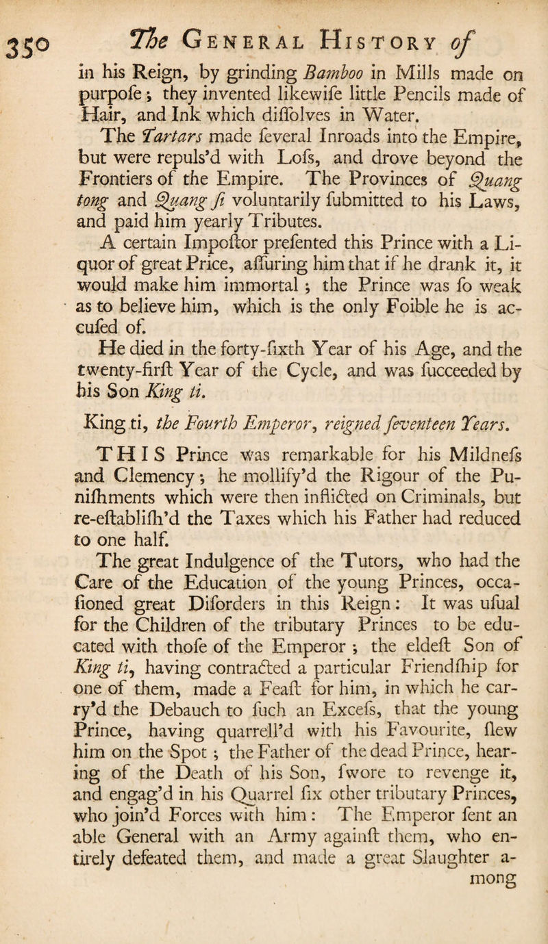 in his Reign, by grinding Bamboo in Mills made on purpofe ; they invented likewife little Pencils made of Hair, and Ink which diffolves in Water. The Tartars made feveral Inroads into the Empire, but were repuls’d with Lofs, and drove beyond the Frontiers of the Empire. The Provinces of Quang tong and Quang ft voluntarily fubmitted to his Laws, and paid him yearly Tributes. A certain Impoflor prefented this Prince with a Li¬ quor of great Price, affuring him that if he drank it, it would make him immortal ; the Prince was fo weak as to believe him, which is the only Foible he is ac- cufed of. He died in the forty-fixth Y ear of his Age, and the twenty-firfl: Year of the Cycle, and was fucceeded by bis Son King ti. King ti, the Fourth Emperor, reigned feventeen Tears. THIS Prince was remarkable for his Mildnefs and Clemency -, he mollify’d the Rigour of the Pu- nilhments which were then infiidted on Criminals, but re-eftablifh’d the Taxes which his Father had reduced to one half. The great Indulgence of the Tutors, who had the Care of the Education of the young Princes, occa- fioned great Diforders in this Reign : It was ufual for the Children of the tributary Princes to be edu¬ cated with thofe of the Emperor *, the eldeft Son of King ti, having contracted a particular Friendfhip for one of them, made a Feaft for him, in which he car- ry’d the Debauch to fuch an Excefs, that the young Prince, having quarrell’d with his Favourite, Hew him on the Spot ; the Father of the dead Prince, hear¬ ing of the Death of his Son, fvvore to revenge it, and engag’d in his Quarrel fix other tributary Princes, who join’d Forces with him: The Emperor fent an able General with an Army againft them, who en¬ tirely defeated them, and made a great Slaughter a- mong